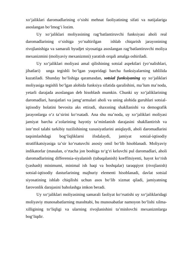 xo‘jaliklari  daromadlarining  o‘sishi  mehnat  faoliyatining  sifati  va  natijalariga
asoslangan bo‘lmog‘i lozim.
Uy  xo‘jaliklari  moliyasining  rag‘batlantiruvchi  funksiyasi  aholi  real
daromadlarining  o‘sishiga  yo‘naltirilgan  
 ishlab  chiqarish  jarayonining
rivojlanishiga va samarali byudjet siyosatiga asoslangan rag‘batlantiruvchi moliya
mexanizmini (moliyaviy mexanizmni) yaratish orqali amalga oshiriladi.
Uy xo‘jaliklari moliyasi amal qilishining sotsial aspektlari (yo‘nalishlari,
jihatlari)   unga  tegishli  bo‘lgan  yuqoridagi  barcha  funksiyalarning  tahlilida
kuzatiladi. Shunday bo‘lishiga qaramasdan,  sotsial funksiyaning uy xo‘jaliklari
moliyasiga tegishli bo‘lgan alohida funksiya sifatida qaralishini, ma’lum ma’noda,
yetarli darajada asoslangan deb hisoblash mumkin. Chunki uy xo‘jaliklarining
daromadlari, harajatlari va jamg‘armalari aholi va uning alohida guruhlari sotsial-
iqtisodiy  holatini  bevosita  aks  ettiradi,  shaxsning  shakllanishi  va  demografik
jarayonlarga o‘z ta’sirini ko‘rsatadi. Ana shu ma’noda, uy xo‘jaliklari moliyasi
jamiyat  barcha  a’zolarining  hayotiy  ta’minlanish  darajasini  shakllantirish  va
iste’mol talabi tarkibiy tuzilishining xususiyatlarini aniqlaydi, aholi daromadlarini
taqsimlashdagi
 
bog‘liqliklarni
 
ifodalaydi,
 
jamiyat
 
sotsial-iqtisodiy
stratifikatsiyasiga ta’sir ko‘rsatuvchi asosiy omil bo‘lib hisoblanadi. Moliyaviy
indikatorlar (masalan, o‘rtacha jon boshiga to‘g‘ri keluvchi pul daromadlari, aholi
daromadlarining differensia-siyalanish (tabaqalanish) koeffitsiyenti, hayot ko‘rish
(yashash)  minimumi,  minimal  ish  haqi  va  boshqalar)  taraqqiyot  (rivojlanish)
sotsial-iqtisodiy  dasturlarining  majburiy  elementi  hisoblanadi,  davlat  sotsial
siyosatining  ishlab  chiqilishi  uchun  asos  bo‘lib  xizmat  qiladi,  jamiyatning
farovonlik darajasini baholashga imkon beradi.
Uy xo‘jaliklari moliyasining samarali faoliyat ko‘rsatishi uy xo‘jaliklaridagi
moliyaviy munosabatlarning masshtabi, bu munosabatlar namoyon bo‘lishi xilma-
xilligining  to‘liqligi  va  ularning  rivojlanishini  ta’minlovchi  mexanizmlarga
bog‘liqdir.
