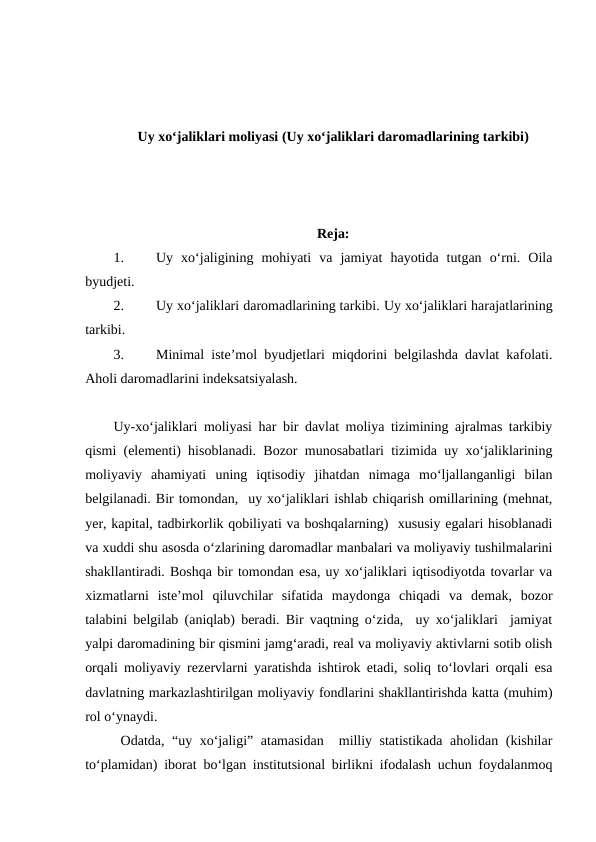 Uy xo‘jaliklari moliyasi (Uy xo‘jaliklari daromadlarining tarkibi)
Reja:
1.
Uy  xo‘jaligining  mohiyati  va  jamiyat  hayotida  tutgan  o‘rni.  Oila
byudjeti.
2.
Uy xo‘jaliklari daromadlarining tarkibi. Uy xo‘jaliklari harajatlarining
tarkibi.
3.
Minimal iste’mol byudjetlari miqdorini belgilashda davlat kafolati.
Aholi daromadlarini indeksatsiyalash.
Uy-xo‘jaliklari moliyasi har bir davlat moliya tizimining ajralmas tarkibiy
qismi (elementi) hisoblanadi. Bozor munosabatlari tizimida uy xo‘jaliklarining
moliyaviy  ahamiyati  uning  iqtisodiy  jihatdan  nimaga  mo‘ljallanganligi  bilan
belgilanadi. Bir tomondan,  uy xo‘jaliklari ishlab chiqarish omillarining (mehnat,
yer, kapital, tadbirkorlik qobiliyati va boshqalarning)  xususiy egalari hisoblanadi
va xuddi shu asosda o‘zlarining daromadlar manbalari va moliyaviy tushilmalarini
shakllantiradi. Boshqa bir tomondan esa, uy xo‘jaliklari iqtisodiyotda tovarlar va
xizmatlarni  iste’mol  qiluvchilar  sifatida  maydonga  chiqadi  va  demak,  bozor
talabini belgilab (aniqlab) beradi. Bir vaqtning o‘zida,  uy xo‘jaliklari  jamiyat
yalpi daromadining bir qismini jamg‘aradi, real va moliyaviy aktivlarni sotib olish
orqali moliyaviy rezervlarni yaratishda ishtirok etadi, soliq to‘lovlari orqali esa
davlatning markazlashtirilgan moliyaviy fondlarini shakllantirishda katta (muhim)
rol o‘ynaydi.
Odatda, “uy xo‘jaligi” atamasidan  milliy statistikada aholidan (kishilar
to‘plamidan) iborat bo‘lgan institutsional birlikni ifodalash uchun foydalanmoq
