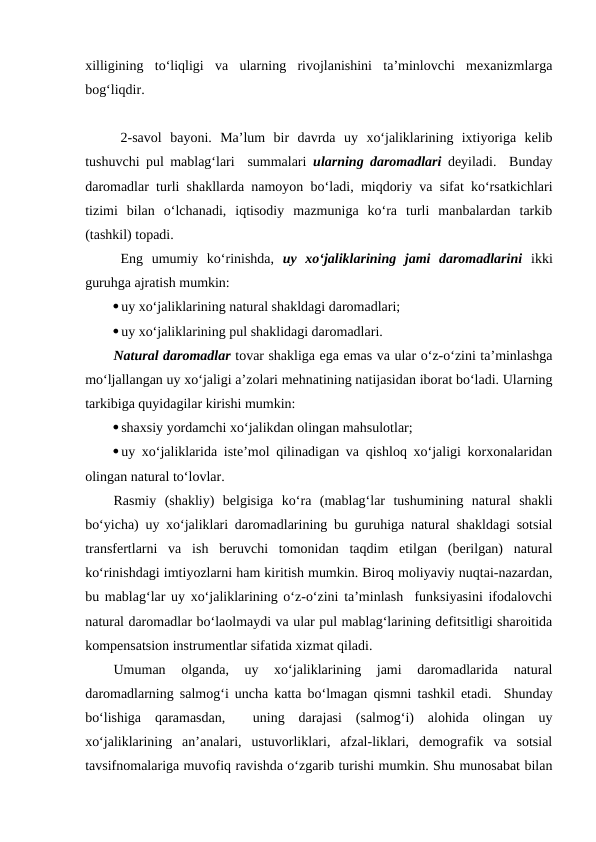 xilligining  to‘liqligi  va  ularning  rivojlanishini  ta’minlovchi  mexanizmlarga
bog‘liqdir.
2-savol  bayoni.  Ma’lum  bir  davrda  uy  xo‘jaliklarining  ixtiyoriga  kelib
tushuvchi pul mablag‘lari  summalari  ularning daromadlari deyiladi.  Bunday
daromadlar turli shakllarda namoyon bo‘ladi, miqdoriy va sifat ko‘rsatkichlari
tizimi  bilan  o‘lchanadi,  iqtisodiy  mazmuniga  ko‘ra  turli  manbalardan  tarkib
(tashkil) topadi.
Eng  umumiy  ko‘rinishda,  uy  xo‘jaliklarining  jami  daromadlarini ikki
guruhga ajratish mumkin:
uy xo‘jaliklarining natural shakldagi daromadlari;
uy xo‘jaliklarining pul shaklidagi daromadlari.
Natural daromadlar tovar shakliga ega emas va ular o‘z-o‘zini ta’minlashga
mo‘ljallangan uy xo‘jaligi a’zolari mehnatining natijasidan iborat bo‘ladi. Ularning
tarkibiga quyidagilar kirishi mumkin:
shaxsiy yordamchi xo‘jalikdan olingan mahsulotlar;
uy xo‘jaliklarida iste’mol qilinadigan va qishloq xo‘jaligi korxonalaridan
olingan natural to‘lovlar.
Rasmiy  (shakliy)  belgisiga  ko‘ra  (mablag‘lar  tushumining  natural  shakli
bo‘yicha) uy xo‘jaliklari daromadlarining bu guruhiga natural shakldagi sotsial
transfertlarni  va  ish  beruvchi  tomonidan  taqdim  etilgan  (berilgan)  natural
ko‘rinishdagi imtiyozlarni ham kiritish mumkin. Biroq moliyaviy nuqtai-nazardan,
bu mablag‘lar uy xo‘jaliklarining o‘z-o‘zini ta’minlash  funksiyasini ifodalovchi
natural daromadlar bo‘laolmaydi va ular pul mablag‘larining defitsitligi sharoitida
kompensatsion instrumentlar sifatida xizmat qiladi.
Umuman  olganda,  uy  xo‘jaliklarining  jami  daromadlarida  natural
daromadlarning salmog‘i uncha katta bo‘lmagan qismni tashkil etadi.  Shunday
bo‘lishiga  qaramasdan,   uning  darajasi  (salmog‘i)  alohida  olingan  uy
xo‘jaliklarining  an’analari,  ustuvorliklari,  afzal-liklari,  demografik  va  sotsial
tavsifnomalariga muvofiq ravishda o‘zgarib turishi mumkin. Shu munosabat bilan
