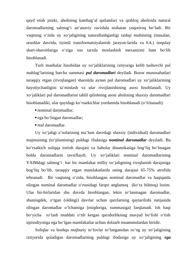 qayd etish joizki, aholining kambag‘al qatlamlari va qishloq aholisida natural
daromadlarning  salmog‘i  an’anaviy  ravishda  nisbatan  yuqoriroq  bo‘ladi.  Bir
vaqtning o‘zida uy xo‘jaligining naturallashganligi tashqi muhitning (masalan,
urushlar  davrida,  tizimli  transformatsiyalanish  jarayon-larida  va  h.k.)  noqulay
shart-sharoitlariga  o‘ziga  xos  tarzda  moslashish  mexanizmi  ham  bo‘lib
hisoblanadi.
Turli manbalar hisobidan uy xo‘jaliklarining ixtiyoriga kelib tushuvchi pul
mablag‘larining barcha summasi  pul daromadlari  deyiladi. Bozor munosabatlari
taraqqiy etgan (rivojlangan) sharoitda aynan pul daromadlari uy xo‘jaliklarining
hayotiychanligini  ta’minlash  va  ular  rivojlanishining  asosi  hisoblanadi.  Uy
xo‘jaliklari pul daromadlarini tahlil qilishning asosi aholining shaxsiy daromadlari
hisoblanadiki, ular quyidagi ko‘rsatkichlar yordamida hisoblanadi (o‘lchanadi):
nominal daromadlar;
ega bo‘lingan daromadlar;
real daromadlar.
Uy xo‘jaligi a’zolarining ma’lum davrdagi shaxsiy (individual) daromadlari
majmuining (to‘plamining) puldagi ifodasiga  nominal daromadlar deyiladi. Bu
ko‘rsatkich soliqqa tortish darajasi va baholar dinamikasiga bog‘liq bo‘lmagan
holda  daromadlarni  tavsiflaydi.  Uy  xo‘jaliklari  nominal  daromadlarining
YAIMdagi salmog‘i  har bir mamlakat milliy xo‘jaligining rivojlanish darajasiga
bog‘liq  bo‘lib,  taraqqiy  etgan  mamlakatlarda  uning  darajasi  65-75%  atrofida
tebranadi.  Bir vaqtning o‘zida, hisoblangan nominal daromadlar va haqiqatda
olingan nominal daromadlar o‘rtasidagi farqni anglamoq  (ko‘ra bilmoq) lozim.
Ular  bir-birlaridan  shu  davrda  hisoblangan,  lekin  to‘lanmagan  daromadlar,
shuningdek,  o‘tgan  (oldingi)  davrlar  uchun  qarzlarning  qaytarilishi  natijasida
olingan  daromadlar  o‘lchamiga  (miqdoriga,  summasiga)  farqlanadi.  Ish  haqi
bo‘yicha   to‘lash  muddati  o‘tib  ketgan  qarzdorlikning  mavjud  bo‘lishi  o‘tish
iqtisodiyotiga ega bo‘lgan mamlakatlar uchun dolzarb muammolardan biridir.
Soliqlar va boshqa majburiy to‘lovlar to‘langanidan so‘ng uy xo‘jaligining
ixtiyorida  qoladigan  daromadlarning  puldagi  ifodasiga  uy  xo‘jaligining  ega
