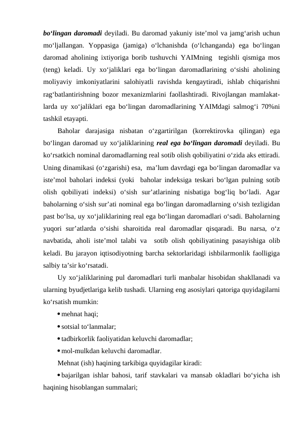 bo‘lingan daromadi deyiladi. Bu daromad yakuniy iste’mol va jamg‘arish uchun
mo‘ljallangan.  Yoppasiga  (jamiga)  o‘lchanishda  (o‘lchanganda)  ega  bo‘lingan
daromad aholining ixtiyoriga borib tushuvchi YAIMning  tegishli qismiga mos
(teng)  keladi. Uy xo‘jaliklari ega bo‘lingan daromadlarining o‘sishi  aholining
moliyaviy  imkoniyatlarini  salohiyatli  ravishda  kengaytiradi,  ishlab  chiqarishni
rag‘batlantirishning bozor mexanizmlarini faollashtiradi. Rivojlangan mamlakat-
larda uy xo‘jaliklari ega bo‘lingan daromadlarining YAIMdagi salmog‘i 70%ni
tashkil etayapti.
Baholar  darajasiga  nisbatan  o‘zgartirilgan  (korrektirovka  qilingan)  ega
bo‘lingan daromad uy xo‘jaliklarining real ega bo‘lingan daromadi deyiladi. Bu
ko‘rsatkich nominal daromadlarning real sotib olish qobiliyatini o‘zida aks ettiradi.
Uning dinamikasi (o‘zgarishi) esa,  ma’lum davrdagi ega bo‘lingan daromadlar va
iste’mol baholari indeksi (yoki  baholar indeksiga teskari bo‘lgan pulning sotib
olish  qobiliyati  indeksi)  o‘sish  sur’atlarining  nisbatiga  bog‘liq  bo‘ladi.  Agar
baholarning o‘sish sur’ati nominal ega bo‘lingan daromadlarning o‘sish tezligidan
past bo‘lsa, uy xo‘jaliklarining real ega bo‘lingan daromadlari o‘sadi. Baholarning
yuqori  sur’atlarda  o‘sishi  sharoitida  real  daromadlar  qisqaradi.  Bu  narsa,  o‘z
navbatida, aholi iste’mol talabi va  sotib olish qobiliyatining pasayishiga olib
keladi. Bu jarayon iqtisodiyotning barcha sektorlaridagi ishbilarmonlik faolligiga
salbiy ta’sir ko‘rsatadi.
Uy xo‘jaliklarining pul daromadlari turli manbalar hisobidan shakllanadi va
ularning byudjetlariga kelib tushadi. Ularning eng asosiylari qatoriga quyidagilarni
ko‘rsatish mumkin:
mehnat haqi;
sotsial to‘lanmalar;
tadbirkorlik faoliyatidan keluvchi daromadlar;
mol-mulkdan keluvchi daromadlar.
Mehnat (ish) haqining tarkibiga quyidagilar kiradi:
bajarilgan ishlar bahosi, tarif stavkalari va mansab okladlari bo‘yicha ish
haqining hisoblangan summalari;
