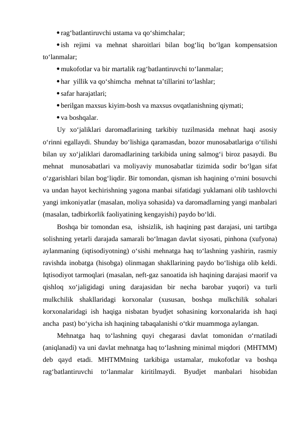 rag‘batlantiruvchi ustama va qo‘shimchalar;
ish  rejimi  va  mehnat  sharoitlari  bilan  bog‘liq  bo‘lgan  kompensatsion
to‘lanmalar;
mukofotlar va bir martalik rag‘batlantiruvchi to‘lanmalar;
har  yillik va qo‘shimcha  mehnat ta’tillarini to‘lashlar;
safar harajatlari;
berilgan maxsus kiyim-bosh va maxsus ovqatlanishning qiymati;
va boshqalar.
Uy  xo‘jaliklari  daromadlarining  tarkibiy  tuzilmasida  mehnat  haqi  asosiy
o‘rinni egallaydi. Shunday bo‘lishiga qaramasdan, bozor munosabatlariga o‘tilishi
bilan uy xo‘jaliklari daromadlarining tarkibida uning salmog‘i biroz pasaydi. Bu
mehnat  munosabatlari va moliyaviy munosabatlar tizimida sodir bo‘lgan sifat
o‘zgarishlari bilan bog‘liqdir. Bir tomondan, qisman ish haqining o‘rnini bosuvchi
va undan hayot kechirishning yagona manbai sifatidagi yuklamani olib tashlovchi
yangi imkoniyatlar (masalan, moliya sohasida) va daromadlarning yangi manbalari
(masalan, tadbirkorlik faoliyatining kengayishi) paydo bo‘ldi.
Boshqa bir tomondan esa,  ishsizlik, ish haqining past darajasi, uni tartibga
solishning yetarli darajada samarali bo‘lmagan davlat siyosati, pinhona (xufyona)
aylanmaning (iqtisodiyotning) o‘sishi mehnatga haq to‘lashning yashirin, rasmiy
ravishda inobatga (hisobga) olinmagan shakllarining paydo bo‘lishiga olib keldi.
Iqtisodiyot tarmoqlari (masalan, neft-gaz sanoatida ish haqining darajasi maorif va
qishloq  xo‘jaligidagi  uning  darajasidan  bir  necha  barobar  yuqori)  va  turli
mulkchilik  shakllaridagi  korxonalar  (xususan,  boshqa  mulkchilik  sohalari
korxonalaridagi ish haqiga nisbatan byudjet sohasining korxonalarida ish haqi
ancha  past) bo‘yicha ish haqining tabaqalanishi o‘tkir muammoga aylangan.
Mehnatga  haq  to‘lashning  quyi  chegarasi  davlat  tomonidan  o‘rnatiladi
(aniqlanadi) va uni davlat mehnatga haq to‘lashning minimal miqdori  (MHTMM)
deb  qayd  etadi.  MHTMMning  tarkibiga  ustamalar,  mukofotlar  va  boshqa
rag‘batlantiruvchi  to‘lanmalar  kiritilmaydi.  Byudjet  manbalari  hisobidan
