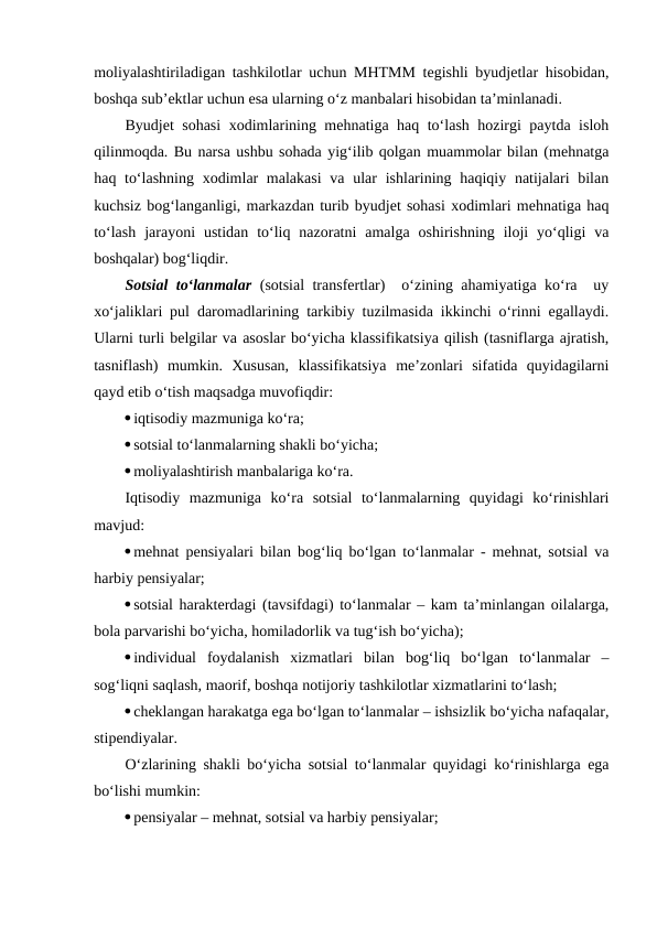 moliyalashtiriladigan tashkilotlar uchun MHTMM tegishli byudjetlar hisobidan,
boshqa sub’ektlar uchun esa ularning o‘z manbalari hisobidan ta’minlanadi.
Byudjet sohasi xodimlarining mehnatiga haq to‘lash hozirgi paytda isloh
qilinmoqda. Bu narsa ushbu sohada yig‘ilib qolgan muammolar bilan (mehnatga
haq to‘lashning  xodimlar  malakasi  va ular  ishlarining haqiqiy natijalari  bilan
kuchsiz bog‘langanligi, markazdan turib byudjet sohasi xodimlari mehnatiga haq
to‘lash  jarayoni  ustidan  to‘liq  nazoratni  amalga  oshirishning  iloji  yo‘qligi  va
boshqalar) bog‘liqdir.
Sotsial to‘lanmalar (sotsial transfertlar)  o‘zining ahamiyatiga ko‘ra  uy
xo‘jaliklari pul daromadlarining tarkibiy tuzilmasida ikkinchi o‘rinni egallaydi.
Ularni turli belgilar va asoslar bo‘yicha klassifikatsiya qilish (tasniflarga ajratish,
tasniflash)  mumkin.  Xususan,  klassifikatsiya  me’zonlari  sifatida  quyidagilarni
qayd etib o‘tish maqsadga muvofiqdir:
iqtisodiy mazmuniga ko‘ra;
sotsial to‘lanmalarning shakli bo‘yicha;
moliyalashtirish manbalariga ko‘ra.
Iqtisodiy  mazmuniga  ko‘ra  sotsial  to‘lanmalarning  quyidagi  ko‘rinishlari
mavjud:
mehnat pensiyalari bilan bog‘liq bo‘lgan to‘lanmalar - mehnat, sotsial va
harbiy pensiyalar;
sotsial harakterdagi (tavsifdagi) to‘lanmalar – kam ta’minlangan oilalarga,
bola parvarishi bo‘yicha, homiladorlik va tug‘ish bo‘yicha);
individual  foydalanish  xizmatlari  bilan  bog‘liq  bo‘lgan  to‘lanmalar  –
sog‘liqni saqlash, maorif, boshqa notijoriy tashkilotlar xizmatlarini to‘lash;
cheklangan harakatga ega bo‘lgan to‘lanmalar – ishsizlik bo‘yicha nafaqalar,
stipendiyalar.
O‘zlarining shakli bo‘yicha sotsial to‘lanmalar quyidagi ko‘rinishlarga ega
bo‘lishi mumkin:
pensiyalar – mehnat, sotsial va harbiy pensiyalar;
