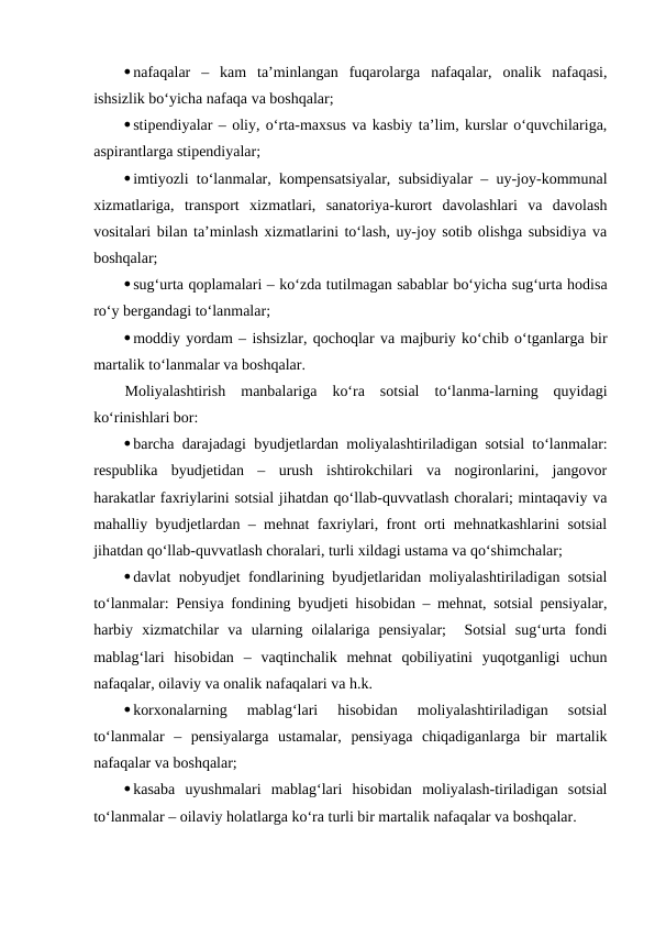 nafaqalar  –  kam  ta’minlangan  fuqarolarga  nafaqalar,  onalik  nafaqasi,
ishsizlik bo‘yicha nafaqa va boshqalar;
stipendiyalar – oliy, o‘rta-maxsus va kasbiy ta’lim, kurslar o‘quvchilariga,
aspirantlarga stipendiyalar;
imtiyozli to‘lanmalar, kompensatsiyalar, subsidiyalar – uy-joy-kommunal
xizmatlariga,  transport  xizmatlari,  sanatoriya-kurort  davolashlari  va  davolash
vositalari bilan ta’minlash xizmatlarini to‘lash, uy-joy sotib olishga subsidiya va
boshqalar;
sug‘urta qoplamalari – ko‘zda tutilmagan sabablar bo‘yicha sug‘urta hodisa
ro‘y bergandagi to‘lanmalar;
moddiy yordam – ishsizlar, qochoqlar va majburiy ko‘chib o‘tganlarga bir
martalik to‘lanmalar va boshqalar.
Moliyalashtirish  manbalariga  ko‘ra  sotsial  to‘lanma-larning  quyidagi
ko‘rinishlari bor:
barcha darajadagi byudjetlardan moliyalashtiriladigan sotsial to‘lanmalar:
respublika  byudjetidan  –  urush  ishtirokchilari  va  nogironlarini,  jangovor
harakatlar faxriylarini sotsial jihatdan qo‘llab-quvvatlash choralari; mintaqaviy va
mahalliy byudjetlardan – mehnat faxriylari, front orti mehnatkashlarini sotsial
jihatdan qo‘llab-quvvatlash choralari, turli xildagi ustama va qo‘shimchalar;
davlat nobyudjet fondlarining byudjetlaridan moliyalashtiriladigan sotsial
to‘lanmalar: Pensiya fondining byudjeti hisobidan – mehnat, sotsial pensiyalar,
harbiy  xizmatchilar  va  ularning  oilalariga  pensiyalar;   Sotsial  sug‘urta  fondi
mablag‘lari  hisobidan  –  vaqtinchalik  mehnat  qobiliyatini  yuqotganligi  uchun
nafaqalar, oilaviy va onalik nafaqalari va h.k.
korxonalarning  mablag‘lari  hisobidan  moliyalashtiriladigan  sotsial
to‘lanmalar  –  pensiyalarga  ustamalar,  pensiyaga  chiqadiganlarga  bir  martalik
nafaqalar va boshqalar;
kasaba  uyushmalari  mablag‘lari  hisobidan  moliyalash-tiriladigan  sotsial
to‘lanmalar – oilaviy holatlarga ko‘ra turli bir martalik nafaqalar va boshqalar. 
