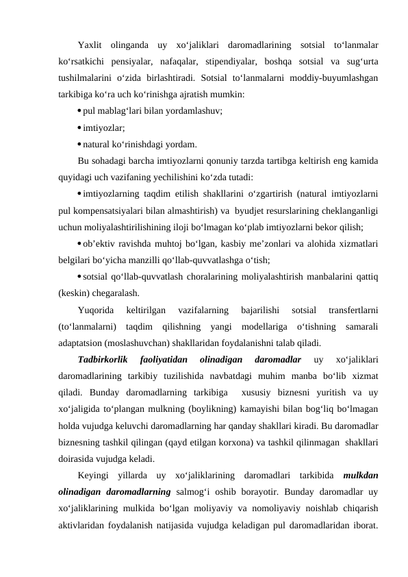 Yaxlit  olinganda  uy  xo‘jaliklari  daromadlarining  sotsial  to‘lanmalar
ko‘rsatkichi  pensiyalar,  nafaqalar,  stipendiyalar,  boshqa  sotsial  va  sug‘urta
tushilmalarini  o‘zida  birlashtiradi.  Sotsial  to‘lanmalarni  moddiy-buyumlashgan
tarkibiga ko‘ra uch ko‘rinishga ajratish mumkin:
pul mablag‘lari bilan yordamlashuv;
imtiyozlar;
natural ko‘rinishdagi yordam.
Bu sohadagi barcha imtiyozlarni qonuniy tarzda tartibga keltirish eng kamida
quyidagi uch vazifaning yechilishini ko‘zda tutadi:
imtiyozlarning taqdim etilish shakllarini o‘zgartirish (natural imtiyozlarni
pul kompensatsiyalari bilan almashtirish) va  byudjet resurslarining cheklanganligi
uchun moliyalashtirilishining iloji bo‘lmagan ko‘plab imtiyozlarni bekor qilish;
ob’ektiv ravishda muhtoj bo‘lgan, kasbiy me’zonlari va alohida xizmatlari
belgilari bo‘yicha manzilli qo‘llab-quvvatlashga o‘tish;
sotsial qo‘llab-quvvatlash choralarining moliyalashtirish manbalarini qattiq
(keskin) chegaralash.
Yuqorida  keltirilgan  vazifalarning  bajarilishi  sotsial  transfertlarni
(to‘lanmalarni)  taqdim  qilishning  yangi  modellariga  o‘tishning  samarali
adaptatsion (moslashuvchan) shakllaridan foydalanishni talab qiladi.
Tadbirkorlik  faoliyatidan  olinadigan  daromadlar 
uy  xo‘jaliklari
daromadlarining  tarkibiy  tuzilishida  navbatdagi  muhim  manba  bo‘lib  xizmat
qiladi.  Bunday  daromadlarning  tarkibiga   xususiy  biznesni  yuritish  va  uy
xo‘jaligida to‘plangan mulkning (boylikning) kamayishi bilan bog‘liq bo‘lmagan
holda vujudga keluvchi daromadlarning har qanday shakllari kiradi. Bu daromadlar
biznesning tashkil qilingan (qayd etilgan korxona) va tashkil qilinmagan  shakllari
doirasida vujudga keladi.
Keyingi  yillarda  uy  xo‘jaliklarining  daromadlari  tarkibida  mulkdan
olinadigan  daromadlarning salmog‘i  oshib  borayotir.  Bunday  daromadlar  uy
xo‘jaliklarining mulkida bo‘lgan moliyaviy va nomoliyaviy noishlab chiqarish
aktivlaridan foydalanish natijasida vujudga keladigan pul daromadlaridan iborat.
