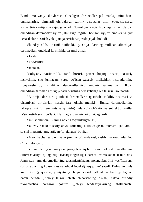 Bunda  moliyaviy  aktivlardan  olinadigan  daromadlar  pul  mablag‘larini  bank
omonatlariga,  qimmatli  qlg‘ozlarga,  xorijiy  valyutalar  bilan  operatsiyalarga
joylashtirish natijasida vujudga keladi. Nomoliyaviy noishlab chiqarish aktivlardan
olinadigan daromadlar uy xo‘jaliklariga tegishli bo‘lgan uy-joy binolari va yer
uchastkalarini sotish yoki ijaraga berish natijasida paydo bo‘ladi. 
Shunday qilib,  ko‘rinib turibdiki,  uy xo‘jaliklarining  mulkdan olinadigan
daromadlari  quyidagi ko‘rinishlarda amal qiladi:
foizlar;
dividentlar;
rentalar.
Moliyaviy  vositachilik,  fond  bozori,  patent  huquqi  bozori,  xususiy
mulkchilik,  shu  jumladan,  yerga  bo‘lgan  xususiy  mulkchilik  institutlarining
rivojlanishi  uy  xo‘jaliklari  daromadlarining  umumiy  summasida  mulkdan
olinadigan daromadlarning yanada o‘sishiga olib kelishga o‘z ta’sirini ko‘rsatadi.
Uy xo‘jaliklari turli guruhlari daromadlarining tarkibi, tarkibiy tuzilmasi va
dinamikasi  bir-biridan  keskin  farq  qilishi  mumkin.  Bunda  daromadlarning
tabaqalanishi (differensiatsiya qilinishi) juda ko‘p ob’ektiv va sub’ektiv omillar
ta’siri ostida sodir bo‘ladi. Ularning eng asosiylari quyidagilardir:
mulkchilik omili (uning noteng taqsimlanganligi);
oilaviy sotsioiqtisodiy ahvol (oilaning kelib chiqishi, o‘lchami (ko‘lami),
sotsial maqomi, jamg‘arilgan (to‘plangan) boyligi;
inson kapitaliga quyilmalar (ma’lumoti, malakasi, kasbiy mahorati, ularning
o‘sish salohiyati).
Farovonlikning umumiy darajasiga bog‘liq bo‘lmagan holda daromadlarning
differensiatsiya qilinganligi  (tabaqalangan-ligi) barcha mamlakatlar uchun xos.
Jamiyatda jami daromadlarning taqsimlanishidagi notenglikni Jini koeffitsiyenti
(daromadlarning konsentratsiyalashuvi indeksi) yaqqol ko‘rsatadi. Uning umumiy
ko‘tarilishi (yuqoriligi) jamiyatning chuqur sotsial qatlamlarga bo‘linganligidan
darak  beradi.  Ijtimoiy  takror  ishlab  chiqarishning  o‘sishi,  sotsial-iqtisodiy
rivojlanishda  barqaror  pozitiv  (ijobiy)  tendensiyalarning  shakllanishi,
