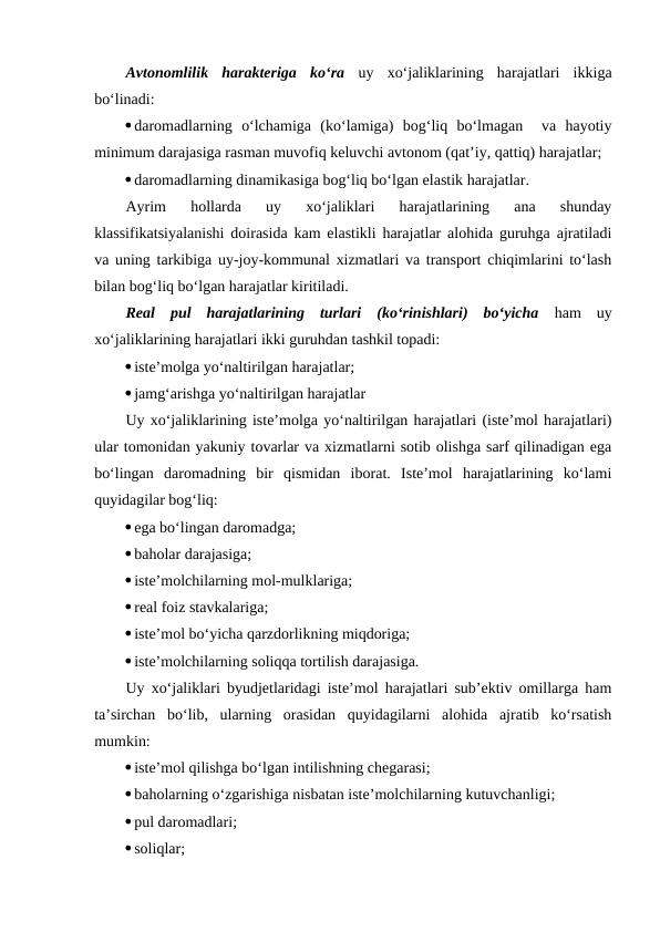 Avtonomlilik  harakteriga  ko‘ra uy  xo‘jaliklarining  harajatlari  ikkiga
bo‘linadi:
daromadlarning  o‘lchamiga  (ko‘lamiga)  bog‘liq  bo‘lmagan   va  hayotiy
minimum darajasiga rasman muvofiq keluvchi avtonom (qat’iy, qattiq) harajatlar;
daromadlarning dinamikasiga bog‘liq bo‘lgan elastik harajatlar.
Ayrim  hollarda  uy  xo‘jaliklari  harajatlarining  ana  shunday
klassifikatsiyalanishi doirasida kam elastikli harajatlar alohida guruhga ajratiladi
va uning tarkibiga uy-joy-kommunal xizmatlari va transport chiqimlarini to‘lash
bilan bog‘liq bo‘lgan harajatlar kiritiladi.
Real  pul  harajatlarining  turlari  (ko‘rinishlari)  bo‘yicha ham  uy
xo‘jaliklarining harajatlari ikki guruhdan tashkil topadi:
iste’molga yo‘naltirilgan harajatlar;
jamg‘arishga yo‘naltirilgan harajatlar
Uy xo‘jaliklarining iste’molga yo‘naltirilgan harajatlari (iste’mol harajatlari)
ular tomonidan yakuniy tovarlar va xizmatlarni sotib olishga sarf qilinadigan ega
bo‘lingan  daromadning  bir  qismidan  iborat.  Iste’mol  harajatlarining  ko‘lami
quyidagilar bog‘liq:
ega bo‘lingan daromadga;
baholar darajasiga;
iste’molchilarning mol-mulklariga;
real foiz stavkalariga;
iste’mol bo‘yicha qarzdorlikning miqdoriga;
iste’molchilarning soliqqa tortilish darajasiga.
Uy xo‘jaliklari byudjetlaridagi iste’mol harajatlari sub’ektiv omillarga ham
ta’sirchan  bo‘lib,  ularning  orasidan  quyidagilarni  alohida  ajratib  ko‘rsatish
mumkin:
iste’mol qilishga bo‘lgan intilishning chegarasi;
baholarning o‘zgarishiga nisbatan iste’molchilarning kutuvchanligi;
pul daromadlari;
soliqlar;
