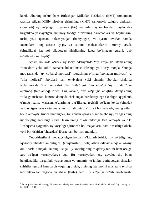 kerak. Shuning uchun  ham  Birlashgan Millatlar  Tashkiloti  (BMT)  tomonidan
tavsiya etilgan Milliy hisoblar tizimining (MHT) zamonaviy xalqaro andozasi
(standarti)  uy  xo‘jaligini   yagona  (bir)  yashash  maydonchasida  (maydonida)
birgalikda yashayotgan, umumiy fondga o‘zlarining daromadlari va boyliklarini
to‘liq  yoki  qisman  o‘tkazayotgan  (berayotgan)  va  ayrim  tovarlar  hamda
xizmatlarni,  eng  asosan  uy-joy  va  iste’mol  mahsulotlarini  umumiy  tarzda
(birgalikda)  iste’mol  qilayotgan  kishilarning  katta  bo‘lmagan  guruhi,  deb
ta’riflaydi (aniqlaydi)1.
Ayrim  hollarda  o‘zbek  iqtisodiy  adabiyotida  “uy  xo‘jaligi”  atamasining
“xonadon” yoki “oila” atamalari bilan almashtirilishiga yo‘l qo‘yilmoqda. Shunga
mos ravishda “uy xo‘jaligi moliyasi” iborasining o‘rniga “xonadon moliyasi” va
“oila  moliyasi”  iboralari  ham  ekvivalent  yoki  sinonim  iboralar  shaklida
ishlatilmoqda. Shu munosabat bilan “oila” yoki “xonadon”ni “uy xo‘jaligi”dan
ajratmoq  (farqlamoq)  lozim.  Eng  avvalo,  “uy  xo‘jaligi”  aniqlilik  darajasining
“oila”ga nisbatan  kamroq darajada cheklangan harakterga ega ekanligini qayd etib
o‘tmoq lozim. Masalan, o‘zlarining o‘g‘illariga tegishli bo‘lgan joyda (binoda)
yashayotgan keksa ota-onalar uy xo‘jaligining a’zolari bo‘lsalar-da, uning oilasi
bo‘la olmaydi. Xuddi shuningdek, bir xonani ijaraga olgan talaba uy-joy egasining
uy xo‘jaligi tarkibiga kiradi, lekin uning oilasi tarkibiga kira olmaydi va h.k.
Boshqacha aytganda, uy xo‘jaligi qarindosh bo‘lmaganlarni ham o‘z ichiga olishi
yoki bir kishidan (shaxsdan) iborat ham bo‘lishi mumkin.
Yuqoridagilarni inobatga olgan holda  ta’kidlash joizki,  uy xo‘jaligining
iqtisodiy jihatdan aniqliligini  (aniqlanishini) belgilashda oilaviy aloqalar asosiy
omil bo‘la olmaydi. Buning ustiga, uy xo‘jaligining miqdoriy tarkibi ham o‘ziga
xos  bo‘lgan  xususiyatlarga  ega.  Bu  xususiyatlar,  eng  avvalo,  shu  bilan
belgilanadiki, birgalikda yashayotgan va umumiy xo‘jalikni yuritayotgan shaxslar
(kishilar) guruhi ham va bir vaqtning o‘zida, o‘zining iste’molini mustaqil ravishda
ta’minlayotgan yagona bir shaxs (kishi) ham  uy xo‘jaligi bo‘lib hisoblanishi
1 Bu to‘g‘rida  batafsil qarang: Finansovo-kreditniy ensiklopedicheskiy slovar / Pod  obsh. red. A.G.Gryaznovoy. – 
M.: 2002. s. 299. 
