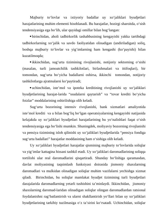 Majburiy  to‘lovlar  va  ixtiyoriy  badallar  uy  xo‘jaliklari  byudjetlari
harajatlarining muhim elementi hisoblanadi. Bu harajatlar, hozirgi sharoitda, o‘sish
tendensiyasiga ega bo‘lib, ular quyidagi omillar bilan bog‘langan:
birinchidan, aholi tadbirkorlik tashabbusining kengayishi yakka tartibdagi
tadbirkorlarning xo‘jalik va savdo faoliyatidan olinadigan (undiriladigan) soliq,
boshqa  majburiy  to‘lovlar  va  yig‘imlarning  ham  kengashi  (ko‘payishi)  bilan
kuzatilmoqda;
ikkinchidan, sug‘urta  tizimining  rivojlanishi,  notijoriy  sektorning  o‘sishi
(masalan,  turli  jamoatchilik  tashkilotlari,  birlashmalari  va  ittifoqlari),  bir
tomondan, sug‘urta bo‘yicha badallarni oshirsa, ikkinchi  tomondan, notijoriy
tashkilotlarga ajratmalarni ko‘paytiradi;
uchinchidan,  iste’mol  va  ipoteka  kreditining  rivojlanishi  uy  xo‘jaliklari
byudjetlarining harajat-larida “ssudalarni  qaytarish” va “tovar krediti  bo‘yicha
foizlar” moddalarining oshirilishiga olib keladi. 
Sug‘urta  bozorining  intensiv  rivojlanishi,  bank  xizmatlari  amaliyotida
iste’mol krediti  va u bilan bog‘liq bo‘lgan operatsiyalarning kengayishi natijasida
kelajakda uy xo‘jaliklari byudjetlari harajatlarining bu yo‘nalishlari faqat o‘sish
tendensiyasiga ega bo‘lishi mumkin. Shuningdek, moliyaviy bozorning rivojlanishi
va pensiya tizimining isloh qilinishi uy xo‘jaliklari byudjetlarida “pensiya fondiga
sug‘urta badallari” harajatlar moddasining ham o‘sishiga olib keladi.
Uy xo‘jaliklari byudjetlari harajatlar qismining majburiy to‘lovlarida soliqlar
va yig‘imlar kattagina hissani tashkil etadi. Uy xo‘jaliklari daromadlarining soliqqa
tortilishi  ular  real  daromadlarini  qisqartiradi.  Shunday  bo‘lishiga  qaramasdan,
davlat  moliyasining  taqsimlash  funksiyasi  doirasida  jismoniy  shaxslarning
daromadlari va mulkidan olinadigan soliqlar muhim vazifalarni yechishga xizmat
qiladi.  Birinchidan, bu soliqlar mamlakat byudjet tizimining turli byudjetlari
darajalarida daromadlarning yetarli tushishini ta’minlaydi. Ikkinchidan,  jismoniy
shaxslarning daromad-laridan olinadigan soliqlar olingan daromadlardan ratsional
foydalanishni rag‘batlantirish va ularni shakllantirish yo‘llari bilan uy xo‘jaliklari
byudjetlarining tarkibiy tuzilmasiga o‘z ta’sirini ko‘rsatadi. Uchinchidan, soliqlar

