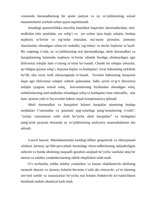 vositasida  daromadlarning  bir  qismi  jamiyat  va  uy  xo‘jaliklarining  sotsial
muammolarini yechish uchun qayta taqsimlanadi.
Amaldagi qonunchilikka muvofiq mamlakat fuqarolari daromadlaridan, mol-
mulkidan (shu jumladan, yer solig‘i va  yer uchun ijara haqi) soliqlar, boshqa
majburiy  to‘lovlar  va  yig‘imlar  (masalan,  ma’muriy  jarimalar,  jismoniy
shaxslardan olinadigan xilma-xil mahalliy yig‘imlar) va davlat bojlarini to‘laydi.
Bir vaqtning o‘zida, uy xo‘jaliklarining real daromadlariga, aholi daromadlari va
harajatlarining balansida majburiy to‘lovlar sifatida hisobga olinmaydigan egri
(bilvosita) soliqlar ham o‘zining ta’sirini ko‘rsatadi. Chunki bu soliqlar (aksizlar,
qo‘shilgan qiymat solig‘i, bojxona bojlari va boshqalar)  tovar bahosining tarkibida
bo‘lib, ular tovar sotib olinayotganda to‘lanadi.  Tovarlar bahosining darajasini
faqat egri (bilvosita) soliqlar oshirib qolmasdan, balki ayrim to‘g‘ri (bevosita)
soliqlar  (yagona  sotsial  soliq,   korxonalarning  foydasidan  olinadigan  soliq,
tashkilotlarning mol-mulkidan olinadigan soliq va boshqalar) ham oshiradiki,  ular
ham  qisman yoki to‘liq tovarlar bahosi orqali kompensatsiya qilinadi.
Aholi  daromadlari  va  harajatlari  balansi  harajatlar  qismining  boshqa
moddalari  (“omonatlar  va  qimmatli  qog‘ozlardagi  jamg‘armalarning  o‘sishi”,
“xorijiy  valyutalarni  sotib  olish  bo‘yicha  aholi  harajatlari”  va  boshqalar)
jamg‘arish jarayoni doirasida uy xo‘jaliklarining moliyaviy munosabatlarini aks
ettiradi.
3-savol bayoni. Mamlakatimizda kambag‘allikni qisqartirish va ehtiyojmand
oilalarni ijtimoiy qo‘llab-quvvatlash borasidagi chora-tadbirlarning natijadorligini
oshirish va bunda aholining maqsadli guruhini aniqlash bo‘yicha vazifalar aniq bir
mezon va uslubiy yondashuvlarning ishlab chiqilishini talab etadi.
O‘z navbatida, ushbu uslubiy yondashuv va bazani shakllantirish aholining
turmush sharoiti va ijtimoiy holatini bevosita o‘zida aks ettiruvchi, ya’ni ularning
iste’mol tarkibi va xususiyatlari bo‘yicha real holatni ifodalovchi ko‘rsatkichlarni
hisoblash muhim ahamiyat kasb etadi.
