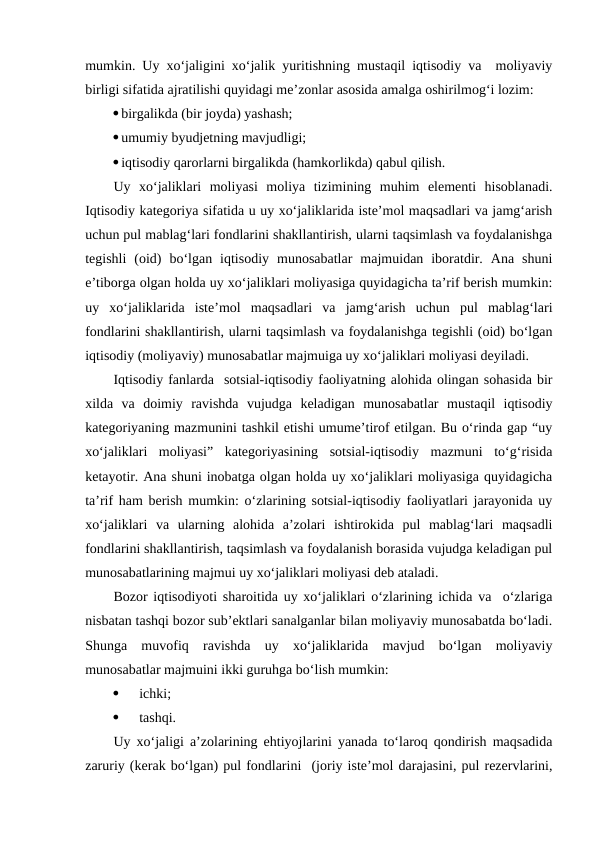 mumkin. Uy xo‘jaligini xo‘jalik yuritishning mustaqil iqtisodiy va  moliyaviy
birligi sifatida ajratilishi quyidagi me’zonlar asosida amalga oshirilmog‘i lozim:
birgalikda (bir joyda) yashash;
umumiy byudjetning mavjudligi;
iqtisodiy qarorlarni birgalikda (hamkorlikda) qabul qilish.
Uy  xo‘jaliklari  moliyasi  moliya  tizimining  muhim  elementi  hisoblanadi.
Iqtisodiy kategoriya sifatida u uy xo‘jaliklarida iste’mol maqsadlari va jamg‘arish
uchun pul mablag‘lari fondlarini shakllantirish, ularni taqsimlash va foydalanishga
tegishli  (oid)  bo‘lgan  iqtisodiy  munosabatlar  majmuidan  iboratdir.  Ana  shuni
e’tiborga olgan holda uy xo‘jaliklari moliyasiga quyidagicha ta’rif berish mumkin:
uy  xo‘jaliklarida  iste’mol  maqsadlari  va  jamg‘arish  uchun  pul  mablag‘lari
fondlarini shakllantirish, ularni taqsimlash va foydalanishga tegishli (oid) bo‘lgan
iqtisodiy (moliyaviy) munosabatlar majmuiga uy xo‘jaliklari moliyasi deyiladi.
Iqtisodiy fanlarda  sotsial-iqtisodiy faoliyatning alohida olingan sohasida bir
xilda  va  doimiy  ravishda  vujudga  keladigan  munosabatlar  mustaqil  iqtisodiy
kategoriyaning mazmunini tashkil etishi umume’tirof etilgan. Bu o‘rinda gap “uy
xo‘jaliklari  moliyasi”  kategoriyasining  sotsial-iqtisodiy  mazmuni  to‘g‘risida
ketayotir. Ana shuni inobatga olgan holda uy xo‘jaliklari moliyasiga quyidagicha
ta’rif ham berish mumkin: o‘zlarining sotsial-iqtisodiy faoliyatlari jarayonida uy
xo‘jaliklari  va  ularning  alohida  a’zolari  ishtirokida  pul  mablag‘lari  maqsadli
fondlarini shakllantirish, taqsimlash va foydalanish borasida vujudga keladigan pul
munosabatlarining majmui uy xo‘jaliklari moliyasi deb ataladi.
Bozor iqtisodiyoti sharoitida uy xo‘jaliklari o‘zlarining ichida va  o‘zlariga
nisbatan tashqi bozor sub’ektlari sanalganlar bilan moliyaviy munosabatda bo‘ladi.
Shunga  muvofiq  ravishda  uy  xo‘jaliklarida  mavjud  bo‘lgan  moliyaviy
munosabatlar majmuini ikki guruhga bo‘lish mumkin:

ichki;

tashqi.
Uy xo‘jaligi a’zolarining ehtiyojlarini yanada to‘laroq qondirish maqsadida
zaruriy (kerak bo‘lgan) pul fondlarini  (joriy iste’mol darajasini, pul rezervlarini,
