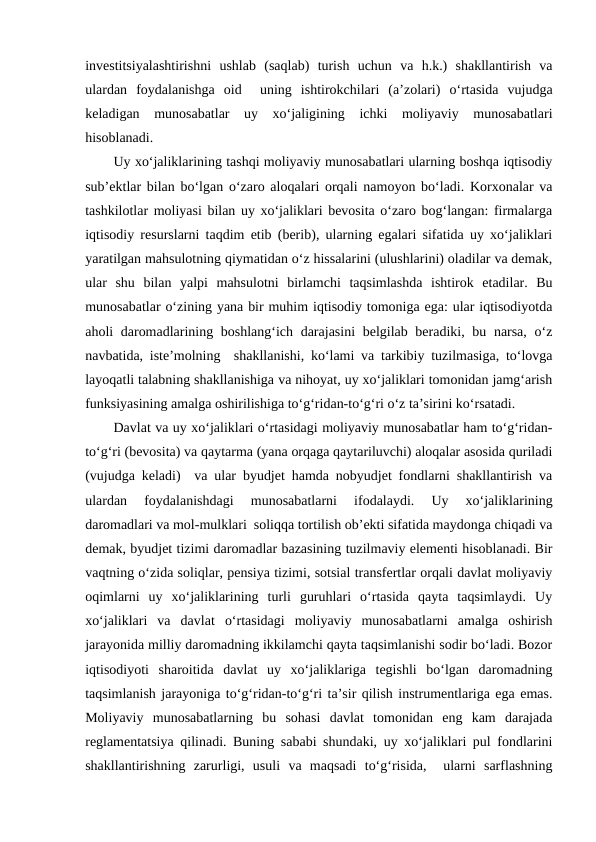 investitsiyalashtirishni  ushlab  (saqlab)  turish  uchun  va  h.k.)  shakllantirish  va
ulardan  foydalanishga  oid   uning  ishtirokchilari  (a’zolari)  o‘rtasida  vujudga
keladigan  munosabatlar  uy  xo‘jaligining  ichki  moliyaviy  munosabatlari
hisoblanadi.
Uy xo‘jaliklarining tashqi moliyaviy munosabatlari ularning boshqa iqtisodiy
sub’ektlar bilan bo‘lgan o‘zaro aloqalari orqali namoyon bo‘ladi. Korxonalar va
tashkilotlar moliyasi bilan uy xo‘jaliklari bevosita o‘zaro bog‘langan: firmalarga
iqtisodiy resurslarni taqdim etib (berib), ularning egalari sifatida uy xo‘jaliklari
yaratilgan mahsulotning qiymatidan o‘z hissalarini (ulushlarini) oladilar va demak,
ular  shu  bilan  yalpi  mahsulotni  birlamchi  taqsimlashda  ishtirok  etadilar.  Bu
munosabatlar o‘zining yana bir muhim iqtisodiy tomoniga ega: ular iqtisodiyotda
aholi daromadlarining boshlang‘ich darajasini  belgilab beradiki, bu narsa, o‘z
navbatida, iste’molning  shakllanishi, ko‘lami va tarkibiy tuzilmasiga, to‘lovga
layoqatli talabning shakllanishiga va nihoyat, uy xo‘jaliklari tomonidan jamg‘arish
funksiyasining amalga oshirilishiga to‘g‘ridan-to‘g‘ri o‘z ta’sirini ko‘rsatadi. 
Davlat va uy xo‘jaliklari o‘rtasidagi moliyaviy munosabatlar ham to‘g‘ridan-
to‘g‘ri (bevosita) va qaytarma (yana orqaga qaytariluvchi) aloqalar asosida quriladi
(vujudga keladi)  va ular byudjet hamda nobyudjet fondlarni shakllantirish va
ulardan  foydalanishdagi  munosabatlarni  ifodalaydi.  Uy  xo‘jaliklarining
daromadlari va mol-mulklari  soliqqa tortilish ob’ekti sifatida maydonga chiqadi va
demak, byudjet tizimi daromadlar bazasining tuzilmaviy elementi hisoblanadi. Bir
vaqtning o‘zida soliqlar, pensiya tizimi, sotsial transfertlar orqali davlat moliyaviy
oqimlarni  uy  xo‘jaliklarining  turli  guruhlari  o‘rtasida  qayta  taqsimlaydi.  Uy
xo‘jaliklari  va  davlat  o‘rtasidagi  moliyaviy  munosabatlarni  amalga  oshirish
jarayonida milliy daromadning ikkilamchi qayta taqsimlanishi sodir bo‘ladi. Bozor
iqtisodiyoti  sharoitida  davlat  uy  xo‘jaliklariga  tegishli  bo‘lgan  daromadning
taqsimlanish jarayoniga to‘g‘ridan-to‘g‘ri ta’sir qilish instrumentlariga ega emas.
Moliyaviy  munosabatlarning  bu  sohasi  davlat  tomonidan  eng  kam  darajada
reglamentatsiya qilinadi. Buning sababi shundaki, uy xo‘jaliklari pul fondlarini
shakllantirishning  zarurligi,  usuli  va  maqsadi  to‘g‘risida,   ularni  sarflashning
