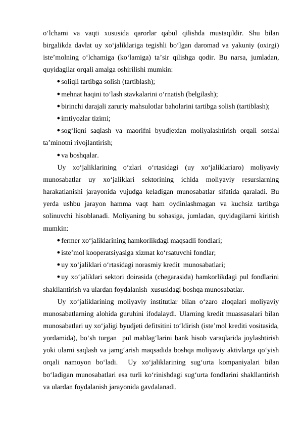 o‘lchami  va  vaqti  xususida  qarorlar  qabul  qilishda  mustaqildir.  Shu  bilan
birgalikda davlat uy xo‘jaliklariga tegishli bo‘lgan daromad va yakuniy (oxirgi)
iste’molning o‘lchamiga (ko‘lamiga) ta’sir qilishga qodir. Bu narsa, jumladan,
quyidagilar orqali amalga oshirilishi mumkin:
soliqli tartibga solish (tartiblash);
mehnat haqini to‘lash stavkalarini o‘rnatish (belgilash);
birinchi darajali zaruriy mahsulotlar baholarini tartibga solish (tartiblash);
imtiyozlar tizimi;
sog‘liqni  saqlash  va  maorifni  byudjetdan  moliyalashtirish  orqali  sotsial
ta’minotni rivojlantirish;
va boshqalar.
Uy  xo‘jaliklarining  o‘zlari  o‘rtasidagi  (uy  xo‘jaliklariaro)  moliyaviy
munosabatlar  uy  xo‘jaliklari  sektorining  ichida  moliyaviy  resurslarning
harakatlanishi jarayonida vujudga keladigan munosabatlar sifatida qaraladi. Bu
yerda  ushbu  jarayon  hamma  vaqt  ham  oydinlashmagan  va  kuchsiz  tartibga
solinuvchi hisoblanadi. Moliyaning bu sohasiga, jumladan, quyidagilarni kiritish
mumkin:
fermer xo‘jaliklarining hamkorlikdagi maqsadli fondlari;
iste’mol kooperatsiyasiga xizmat ko‘rsatuvchi fondlar;
uy xo‘jaliklari o‘rtasidagi norasmiy kredit  munosabatlari;
uy xo‘jaliklari sektori doirasida (chegarasida) hamkorlikdagi pul fondlarini
shakllantirish va ulardan foydalanish  xususidagi boshqa munosabatlar.
Uy xo‘jaliklarining  moliyaviy institutlar  bilan  o‘zaro  aloqalari  moliyaviy
munosabatlarning alohida guruhini ifodalaydi. Ularning kredit muassasalari bilan
munosabatlari uy xo‘jaligi byudjeti defitsitini to‘ldirish (iste’mol krediti vositasida,
yordamida), bo‘sh turgan  pul mablag‘larini bank hisob varaqlarida joylashtirish
yoki ularni saqlash va jamg‘arish maqsadida boshqa moliyaviy aktivlarga qo‘yish
orqali  namoyon  bo‘ladi.   Uy  xo‘jaliklarining  sug‘urta  kompaniyalari  bilan
bo‘ladigan munosabatlari esa turli ko‘rinishdagi sug‘urta fondlarini shakllantirish
va ulardan foydalanish jarayonida gavdalanadi.
