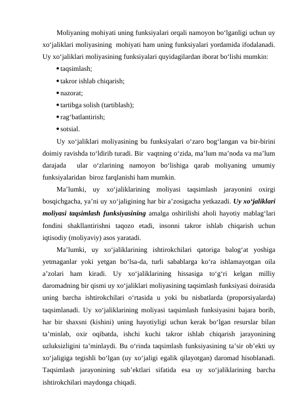Moliyaning mohiyati uning funksiyalari orqali namoyon bo‘lganligi uchun uy
xo‘jaliklari moliyasining  mohiyati ham uning funksiyalari yordamida ifodalanadi.
Uy xo‘jaliklari moliyasining funksiyalari quyidagilardan iborat bo‘lishi mumkin:
taqsimlash;
takror ishlab chiqarish;
nazorat;
tartibga solish (tartiblash);
rag‘batlantirish;
sotsial.
Uy xo‘jaliklari moliyasining bu funksiyalari o‘zaro bog‘langan va bir-birini
doimiy ravishda to‘ldirib turadi. Bir  vaqtning o‘zida, ma’lum ma’noda va ma’lum
darajada   ular  o‘zlarining  namoyon  bo‘lishiga  qarab  moliyaning  umumiy
funksiyalaridan  biroz farqlanishi ham mumkin.
Ma’lumki,  uy  xo‘jaliklarining  moliyasi  taqsimlash  jarayonini  oxirgi
bosqichgacha, ya’ni uy xo‘jaligining har bir a’zosigacha yetkazadi. Uy xo‘jaliklari
moliyasi taqsimlash funksiyasining amalga oshirilishi aholi hayotiy mablag‘lari
fondini  shakllantirishni  taqozo  etadi,  insonni  takror  ishlab  chiqarish  uchun
iqtisodiy (moliyaviy) asos yaratadi.
Ma’lumki,  uy  xo‘jaliklarining  ishtirokchilari  qatoriga  balog‘at  yoshiga
yetmaganlar  yoki  yetgan  bo‘lsa-da,  turli  sabablarga  ko‘ra  ishlamayotgan  oila
a’zolari  ham  kiradi.  Uy  xo‘jaliklarining  hissasiga  to‘g‘ri  kelgan  milliy
daromadning bir qismi uy xo‘jaliklari moliyasining taqsimlash funksiyasi doirasida
uning  barcha  ishtirokchilari  o‘rtasida  u  yoki  bu  nisbatlarda  (proporsiyalarda)
taqsimlanadi. Uy xo‘jaliklarining moliyasi taqsimlash funksiyasini bajara borib,
har bir shaxsni (kishini) uning hayotiyligi uchun kerak bo‘lgan resurslar bilan
ta’minlab,  oxir  oqibatda,  ishchi  kuchi  takror  ishlab  chiqarish  jarayonining
uzluksizligini ta’minlaydi. Bu o‘rinda taqsimlash funksiyasining ta’sir ob’ekti uy
xo‘jaligiga tegishli bo‘lgan (uy xo‘jaligi egalik qilayotgan) daromad hisoblanadi.
Taqsimlash  jarayonining  sub’ektlari  sifatida  esa  uy  xo‘jaliklarining  barcha
ishtirokchilari maydonga chiqadi.
