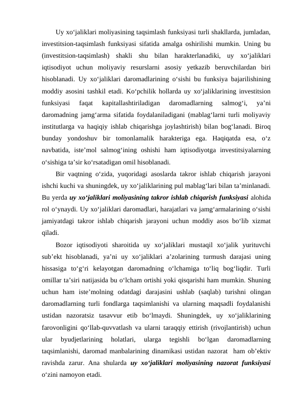 Uy xo‘jaliklari moliyasining taqsimlash funksiyasi turli shakllarda, jumladan,
investitsion-taqsimlash funksiyasi sifatida amalga oshirilishi mumkin. Uning bu
(investitsion-taqsimlash)  shakli  shu  bilan  harakterlanadiki,  uy  xo‘jaliklari
iqtisodiyot  uchun  moliyaviy  resurslarni  asosiy  yetkazib  beruvchilardan  biri
hisoblanadi. Uy xo‘jaliklari daromadlarining o‘sishi bu funksiya bajarilishining
moddiy asosini tashkil etadi. Ko‘pchilik hollarda uy xo‘jaliklarining investitsion
funksiyasi  faqat  kapitallashtiriladigan  daromadlarning  salmog‘i,  ya’ni
daromadning jamg‘arma sifatida foydalaniladigani (mablag‘larni turli moliyaviy
institutlarga va haqiqiy ishlab chiqarishga joylashtirish) bilan bog‘lanadi. Biroq
bunday  yondoshuv  bir  tomonlamalik  harakteriga  ega.  Haqiqatda  esa,  o‘z
navbatida,  iste’mol  salmog‘ining  oshishi  ham  iqtisodiyotga  investitsiyalarning
o‘sishiga ta’sir ko‘rsatadigan omil hisoblanadi.
Bir vaqtning o‘zida, yuqoridagi asoslarda takror ishlab chiqarish jarayoni
ishchi kuchi va shuningdek, uy xo‘jaliklarining pul mablag‘lari bilan ta’minlanadi.
Bu yerda uy xo‘jaliklari moliyasining takror ishlab chiqarish funksiyasi alohida
rol o‘ynaydi. Uy xo‘jaliklari daromadlari, harajatlari va jamg‘armalarining o‘sishi
jamiyatdagi takror ishlab chiqarish jarayoni uchun moddiy asos bo‘lib xizmat
qiladi. 
Bozor  iqtisodiyoti  sharoitida  uy  xo‘jaliklari  mustaqil  xo‘jalik  yurituvchi
sub’ekt  hisoblanadi,  ya’ni  uy  xo‘jaliklari  a’zolarining  turmush  darajasi  uning
hissasiga  to‘g‘ri  kelayotgan  daromadning  o‘lchamiga  to‘liq  bog‘liqdir.  Turli
omillar ta’siri natijasida bu o‘lcham ortishi yoki qisqarishi ham mumkin. Shuning
uchun  ham  iste’molning  odatdagi  darajasini  ushlab  (saqlab)  turishni  olingan
daromadlarning turli fondlarga taqsimlanishi va ularning maqsadli foydalanishi
ustidan  nazoratsiz  tasavvur  etib  bo‘lmaydi.  Shuningdek,  uy  xo‘jaliklarining
farovonligini qo‘llab-quvvatlash va ularni taraqqiy ettirish (rivojlantirish) uchun
ular  byudjetlarining  holatlari,  ularga  tegishli  bo‘lgan  daromadlarning
taqsimlanishi, daromad manbalarining dinamikasi ustidan nazorat  ham ob’ektiv
ravishda  zarur. Ana shularda  uy xo‘jaliklari moliyasining nazorat  funksiyasi
o‘zini namoyon etadi.
