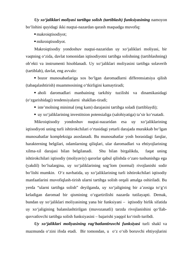 Uy xo‘jaliklari moliyasi tartibga solish (tartiblash) funksiyasining namoyon
bo‘lishini quyidagi ikki nuqtai-nazardan qarash maqsadga muvofiq:
makroiqtisodiyot;
mikroiqtisodiyot.
Makroiqtisodiy  yondoshuv  nuqtai-nazaridan  uy  xo‘jaliklari  moliyasi,  bir
vaqtning o‘zida, davlat tomonidan iqtisodiyotni tartibga solishning (tartiblashning)
ob’ekti va instrumenti hisoblanadi. Uy xo‘jaliklari moliyasini tartibga solaverib
(tartiblab), davlat, eng avvalo:
 bozor  munosabatlariga  xos  bo‘lgan  daromadlarni  differensiatsiya  qilish
(tabaqalashtirish) muammosining o‘tkirligini kamaytiradi;
 aholi  daromadlari  manbaining  tarkibiy  tuzilishi  va  dinamikasidagi
(o‘zgarishidagi) tendensiyalarni  shakllan-tiradi;
 iste’molning minimal (eng kam) darajasini tartibga soladi (tartiblaydi);
 uy xo‘jaliklarining investitsion potensialiga (salohiyatiga) ta’sir ko‘rsatadi.
Mikroiqtisodiy  yondoshuv  nuqtai-nazaridan  esa  uy  xo‘jaliklarining
iqtisodiyoti uning turli ishtirokchilari o‘rtasidagi yetarli darajada murakkab bo‘lgan
munosabatlar kompleksiga asoslanadi. Bu munosabatlar yosh borasidagi farqlar,
harakterning belgilari, odamlarning qiliqlari, ular daromadlari va ehtiyojlarining
xilma-xil  darajasi  bilan  belgilanadi.   Shu  bilan  birgalikda,   faqat  uning
ishtirokchilari iqtisodiy (moliyaviy) qarorlar qabul qilishda o‘zaro tushunishga ega
(yakdil)  bo‘lsalargina,  uy  xo‘jaliklarining  sog‘lom  (normal)  rivojlanishi  sodir
bo‘lishi mumkin.  O‘z navbatida, uy xo‘jaliklarining turli ishtirokchilari iqtisodiy
manfaatlarini muvofiqlash-tirish ularni tartibga solish orqali amalga oshiriladi. Bu
yerda “ularni tartibga solish” deyilganda, uy xo‘jaligining bir a’zosiga to‘g‘ri
keladigan  daromad  bir  qismining  o‘zgartirilishi  nazarda  tutilayapti.  Demak,
bundan uy xo‘jaliklari moliyasining yana bir funksiyani –  iqtisodiy birlik sifatida
uy  xo‘jaligining  balanslashtirilgan  (muvozanatli)  tarzda  rivojlanishini  qo‘llab-
quvvatlovchi tartibga solish funksiyasini – bajarishi yaqqol ko‘rinib turibdi.
Uy xo‘jaliklari moliyasining rag‘batlantiruvchi funksiyasi turli shakl  va
mazmunda o‘zini ifoda etadi.  Bir tomondan, u  o‘z o‘sib boruvchi ehtiyojlarini
