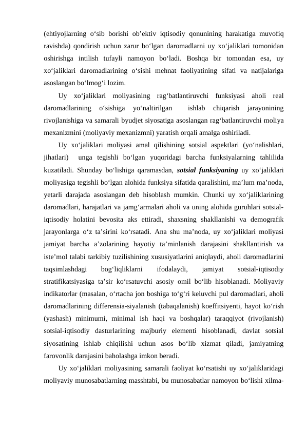 (ehtiyojlarning o‘sib borishi  ob’ektiv iqtisodiy qonunining harakatiga muvofiq
ravishda) qondirish uchun zarur bo‘lgan daromadlarni uy xo‘jaliklari tomonidan
oshirishga  intilish  tufayli  namoyon  bo‘ladi.  Boshqa  bir  tomondan  esa,  uy
xo‘jaliklari  daromadlarining  o‘sishi  mehnat  faoliyatining  sifati  va  natijalariga
asoslangan bo‘lmog‘i lozim.
Uy  xo‘jaliklari  moliyasining  rag‘batlantiruvchi  funksiyasi  aholi  real
daromadlarining  o‘sishiga  yo‘naltirilgan  
 ishlab  chiqarish  jarayonining
rivojlanishiga va samarali byudjet siyosatiga asoslangan rag‘batlantiruvchi moliya
mexanizmini (moliyaviy mexanizmni) yaratish orqali amalga oshiriladi.
Uy  xo‘jaliklari  moliyasi  amal  qilishining  sotsial  aspektlari  (yo‘nalishlari,
jihatlari)   unga  tegishli  bo‘lgan  yuqoridagi  barcha  funksiyalarning  tahlilida
kuzatiladi. Shunday bo‘lishiga qaramasdan,  sotsial funksiyaning uy xo‘jaliklari
moliyasiga tegishli bo‘lgan alohida funksiya sifatida qaralishini, ma’lum ma’noda,
yetarli darajada asoslangan deb hisoblash mumkin. Chunki uy xo‘jaliklarining
daromadlari, harajatlari va jamg‘armalari aholi va uning alohida guruhlari sotsial-
iqtisodiy  holatini  bevosita  aks  ettiradi,  shaxsning  shakllanishi  va  demografik
jarayonlarga o‘z ta’sirini ko‘rsatadi. Ana shu ma’noda, uy xo‘jaliklari moliyasi
jamiyat  barcha  a’zolarining  hayotiy  ta’minlanish  darajasini  shakllantirish  va
iste’mol talabi tarkibiy tuzilishining xususiyatlarini aniqlaydi, aholi daromadlarini
taqsimlashdagi
 
bog‘liqliklarni
 
ifodalaydi,
 
jamiyat
 
sotsial-iqtisodiy
stratifikatsiyasiga ta’sir ko‘rsatuvchi asosiy omil bo‘lib hisoblanadi. Moliyaviy
indikatorlar (masalan, o‘rtacha jon boshiga to‘g‘ri keluvchi pul daromadlari, aholi
daromadlarining differensia-siyalanish (tabaqalanish) koeffitsiyenti, hayot ko‘rish
(yashash)  minimumi,  minimal  ish  haqi  va  boshqalar)  taraqqiyot  (rivojlanish)
sotsial-iqtisodiy  dasturlarining  majburiy  elementi  hisoblanadi,  davlat  sotsial
siyosatining  ishlab  chiqilishi  uchun  asos  bo‘lib  xizmat  qiladi,  jamiyatning
farovonlik darajasini baholashga imkon beradi.
Uy xo‘jaliklari moliyasining samarali faoliyat ko‘rsatishi uy xo‘jaliklaridagi
moliyaviy munosabatlarning masshtabi, bu munosabatlar namoyon bo‘lishi xilma-
