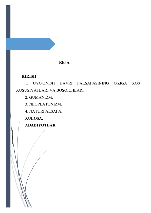  
 
 
 
 
 
 
 
                                     REJA 
 
KIRISH 
1. 
UYG'ONISH 
DAVRI 
FALSAFASINING 
O'ZIGA 
XOS 
XUSUSIYATLARI VA BOSQICHLARI. 
2. GUMANIZM. 
3. NEOPLATONIZM. 
4. NATURFALSAFA. 
XULOSA. 
ADABIYOTLAR. 
 
 
 
 
 
 
 
 
 
 
 
