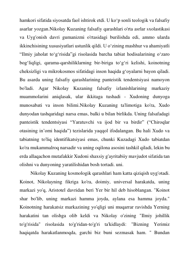 hamkori sifatida siyosatda faol ishtirok etdi. U koʻp sonli teologik va falsafiy 
asarlar yozgan.Nikolay Kuzaning falsafiy qarashlari o'rta asrlar sxolastikasi 
va Uyg'onish davri gumanizmi o'rtasidagi burilishda edi, ammo ularda 
ikkinchisining xususiyatlari ustunlik qildi. U oʻzining mashhur va ahamiyatli 
“Ilmiy jaholat toʻgʻrisida”gi risolasida barcha tabiat hodisalarining oʻzaro 
bogʻliqligi, qarama-qarshiliklarning bir-biriga toʻgʻri kelishi, koinotning 
cheksizligi va mikrokosmos sifatidagi inson haqida gʻoyalarni bayon qiladi. 
Bu asarda uning falsafiy qarashlarining panteistik tendentsiyasi namoyon 
bo'ladi. Agar Nikolay Kuzaning falsafiy izlanishlarining markaziy 
muammolarini aniqlasak, ular ikkitaga tushadi - Xudoning dunyoga 
munosabati va inson bilimi.Nikolay Kuzaning ta'limotiga ko'ra, Xudo 
dunyodan tashqaridagi narsa emas, balki u bilan birlikda. Uning falsafadagi 
panteistik tendentsiyasi “Yaratuvchi va ijod bir va birdir” (“Chiroqlar 
otasining in’omi haqida”) tezislarida yaqqol ifodalangan. Bu hali Xudo va 
tabiatning to'liq identifikatsiyasi emas, chunki Kuzadagi Xudo tabiatdan 
ko'ra mukammalroq narsadir va uning oqilona asosini tashkil qiladi, lekin bu 
erda allaqachon mutafakkir Xudoni shaxsiy g'ayritabiiy mavjudot sifatida tan 
olishni va dunyoning yaratilishidan bosh tortadi. uni. 
Nikolay Kuzaning kosmologik qarashlari ham katta qiziqish uyg'otadi. 
Koinot, Nikolayning fikriga ko'ra, doimiy, universal harakatda, uning 
markazi yo'q, Aristotel davridan beri Yer bir hil deb hisoblangan. "Koinot 
shar bo'lib, uning markazi hamma joyda, aylana esa hamma joyda." 
Koinotning harakatsiz markazining yo'qligi uni muqarrar ravishda Yerning 
harakatini tan olishga olib keldi va Nikolay o'zining "Ilmiy johillik 
to'g'risida" risolasida to'g'ridan-to'g'ri ta'kidlaydi: "Bizning Yerimiz 
haqiqatda harakatlanmoqda, garchi biz buni sezmasak ham. " Bundan 
