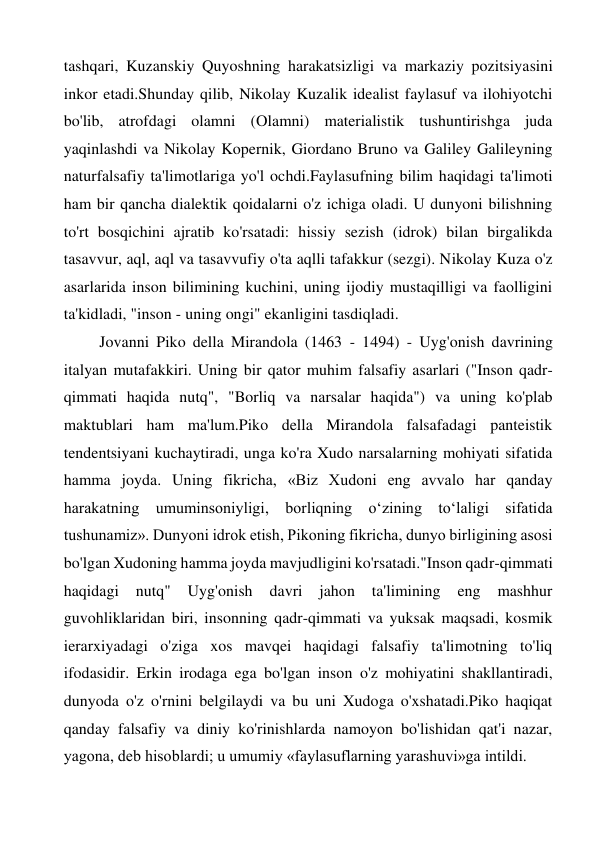 tashqari, Kuzanskiy Quyoshning harakatsizligi va markaziy pozitsiyasini 
inkor etadi.Shunday qilib, Nikolay Kuzalik idealist faylasuf va ilohiyotchi 
bo'lib, atrofdagi olamni (Olamni) materialistik tushuntirishga juda 
yaqinlashdi va Nikolay Kopernik, Giordano Bruno va Galiley Galileyning 
naturfalsafiy ta'limotlariga yo'l ochdi.Faylasufning bilim haqidagi ta'limoti 
ham bir qancha dialektik qoidalarni o'z ichiga oladi. U dunyoni bilishning 
to'rt bosqichini ajratib ko'rsatadi: hissiy sezish (idrok) bilan birgalikda 
tasavvur, aql, aql va tasavvufiy o'ta aqlli tafakkur (sezgi). Nikolay Kuza o'z 
asarlarida inson bilimining kuchini, uning ijodiy mustaqilligi va faolligini 
ta'kidladi, "inson - uning ongi" ekanligini tasdiqladi. 
Jovanni Piko della Mirandola (1463 - 1494) - Uyg'onish davrining 
italyan mutafakkiri. Uning bir qator muhim falsafiy asarlari ("Inson qadr-
qimmati haqida nutq", "Borliq va narsalar haqida") va uning ko'plab 
maktublari ham ma'lum.Piko della Mirandola falsafadagi panteistik 
tendentsiyani kuchaytiradi, unga ko'ra Xudo narsalarning mohiyati sifatida 
hamma joyda. Uning fikricha, «Biz Xudoni eng avvalo har qanday 
harakatning umuminsoniyligi, borliqning o‘zining to‘laligi sifatida 
tushunamiz». Dunyoni idrok etish, Pikoning fikricha, dunyo birligining asosi 
bo'lgan Xudoning hamma joyda mavjudligini ko'rsatadi."Inson qadr-qimmati 
haqidagi 
nutq" 
Uyg'onish 
davri 
jahon 
ta'limining 
eng 
mashhur 
guvohliklaridan biri, insonning qadr-qimmati va yuksak maqsadi, kosmik 
ierarxiyadagi o'ziga xos mavqei haqidagi falsafiy ta'limotning to'liq 
ifodasidir. Erkin irodaga ega bo'lgan inson o'z mohiyatini shakllantiradi, 
dunyoda o'z o'rnini belgilaydi va bu uni Xudoga o'xshatadi.Piko haqiqat 
qanday falsafiy va diniy ko'rinishlarda namoyon bo'lishidan qat'i nazar, 
yagona, deb hisoblardi; u umumiy «faylasuflarning yarashuvi»ga intildi. 
