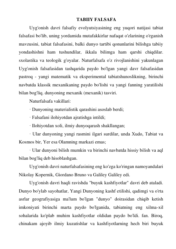 TABIIY FALSAFA 
Uyg'onish davri falsafiy evolyutsiyasining eng yuqori natijasi tabiat 
falsafasi bo'lib, uning yordamida mutafakkirlar nafaqat o'zlarining o'rganish 
mavzusini, tabiat falsafasini, balki dunyo tartibi qonunlarini bilishga tabiiy 
yondashishni ham tushundilar, ikkala bilimga ham qarshi chiqdilar. 
sxolastika va teologik g'oyalar. Naturfalsafa o'z rivojlanishini yakunlagan 
Uyg'onish falsafasidan tashqarida paydo bo'lgan yangi davr falsafasidan 
pastroq - yangi matematik va eksperimental tabiatshunoslikning, birinchi 
navbatda klassik mexanikaning paydo bo'lishi va yangi fanning yaratilishi 
bilan bog'liq. dunyoning mexanik (mexanik) tasviri. 
Naturfalsafa vakillari: 
· Dunyoning materialistik qarashini asoslab berdi; 
· Falsafani ilohiyotdan ajratishga intildi; 
· Ilohiyotdan xoli, ilmiy dunyoqarash shakllangan; 
· Ular dunyoning yangi rasmini ilgari surdilar, unda Xudo, Tabiat va 
Kosmos bir, Yer esa Olamning markazi emas; 
· Ular dunyoni bilish mumkin va birinchi navbatda hissiy bilish va aql 
bilan bog'liq deb hisoblashgan. 
Uyg'onish davri naturfalsafasining eng ko'zga ko'ringan namoyandalari 
Nikolay Kopernik, Giordano Bruno va Galiley Galiley edi. 
Uyg'onish davri haqli ravishda "buyuk kashfiyotlar" davri deb ataladi. 
Dunyo bo'ylab sayohatlar, Yangi Dunyoning kashf etilishi, qadimgi va o'rta 
asrlar geografiyasiga ma'lum bo'lgan "dunyo" doirasidan chiqib ketish 
imkoniyati birinchi marta paydo bo'lganida, tabiatning eng xilma-xil 
sohalarida ko'plab muhim kashfiyotlar oldidan paydo bo'ldi. fan. Biroq, 
chinakam ajoyib ilmiy kuzatishlar va kashfiyotlarning hech biri buyuk 
