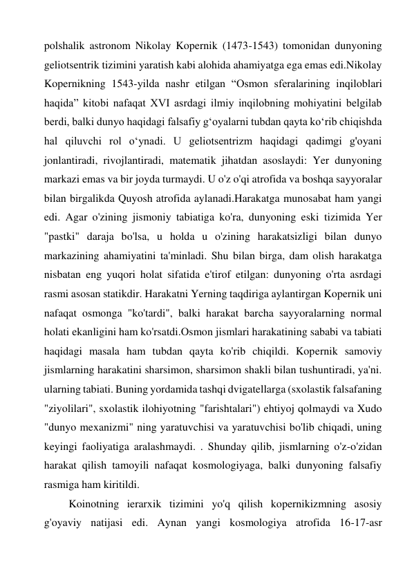 polshalik astronom Nikolay Kopernik (1473-1543) tomonidan dunyoning 
geliotsentrik tizimini yaratish kabi alohida ahamiyatga ega emas edi.Nikolay 
Kopernikning 1543-yilda nashr etilgan “Osmon sferalarining inqiloblari 
haqida” kitobi nafaqat XVI asrdagi ilmiy inqilobning mohiyatini belgilab 
berdi, balki dunyo haqidagi falsafiy g‘oyalarni tubdan qayta ko‘rib chiqishda 
hal qiluvchi rol o‘ynadi. U geliotsentrizm haqidagi qadimgi g'oyani 
jonlantiradi, rivojlantiradi, matematik jihatdan asoslaydi: Yer dunyoning 
markazi emas va bir joyda turmaydi. U o'z o'qi atrofida va boshqa sayyoralar 
bilan birgalikda Quyosh atrofida aylanadi.Harakatga munosabat ham yangi 
edi. Agar o'zining jismoniy tabiatiga ko'ra, dunyoning eski tizimida Yer 
"pastki" daraja bo'lsa, u holda u o'zining harakatsizligi bilan dunyo 
markazining ahamiyatini ta'minladi. Shu bilan birga, dam olish harakatga 
nisbatan eng yuqori holat sifatida e'tirof etilgan: dunyoning o'rta asrdagi 
rasmi asosan statikdir. Harakatni Yerning taqdiriga aylantirgan Kopernik uni 
nafaqat osmonga "ko'tardi", balki harakat barcha sayyoralarning normal 
holati ekanligini ham ko'rsatdi.Osmon jismlari harakatining sababi va tabiati 
haqidagi masala ham tubdan qayta ko'rib chiqildi. Kopernik samoviy 
jismlarning harakatini sharsimon, sharsimon shakli bilan tushuntiradi, ya'ni. 
ularning tabiati. Buning yordamida tashqi dvigatellarga (sxolastik falsafaning 
"ziyolilari", sxolastik ilohiyotning "farishtalari") ehtiyoj qolmaydi va Xudo 
"dunyo mexanizmi" ning yaratuvchisi va yaratuvchisi bo'lib chiqadi, uning 
keyingi faoliyatiga aralashmaydi. . Shunday qilib, jismlarning o'z-o'zidan 
harakat qilish tamoyili nafaqat kosmologiyaga, balki dunyoning falsafiy 
rasmiga ham kiritildi. 
Koinotning ierarxik tizimini yo'q qilish kopernikizmning asosiy 
g'oyaviy natijasi edi. Aynan yangi kosmologiya atrofida 16-17-asr 
