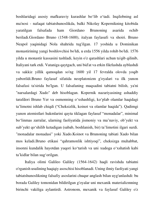 boshlaridagi asosiy mafkuraviy kurashlar boʻlib oʻtadi. Inqilobning asl 
ma'nosi - nafaqat tabiatshunoslikda, balki Nikolay Kopernikning kitobida 
yaratilgan 
falsafada 
ham 
Giordano 
Brunoning 
asarida 
ochib 
beriladi.Giordano Bruno (1548-1600), italyan faylasufi va shoiri. Bruno 
Neapol yaqinidagi Nola shahrida tug'ilgan. 17 yoshida u Dominikan 
monastirining yangi boshlovchisi bo'ldi, u erda 1556 yilda rohib bo'ldi. 1576 
yilda u monastir kassasini tashladi, keyin o'z qarashlari uchun ta'qib qilinib, 
Italiyani tark etdi. Vataniga qaytgach, uni bid'at va erkin fikrlashda ayblashdi 
va sakkiz yillik qamoqdan so'ng 1600 yil 17 fevralda olovda yoqib 
yuborildi.Bruno faylasuf sifatida neoplatonizm g'oyalari va ilk yunon 
falsafasi ta'sirida bo'lgan. U falsafaning maqsadini tabiatni bilish, ya'ni 
"narsalardagi Xudo" deb hisoblagan. Kopernik nazariyasining ashaddiy 
tarafdori Bruno Yer va osmonning oʻxshashligi, koʻplab olamlar haqidagi 
taʼlimotni ishlab chiqdi (“Cheksizlik, koinot va olamlar haqida”). Qadimgi 
yunon atomistlari hukmlarini qayta tiklagan faylasuf “monadalar”, minimal 
boʻlinmas zarralar, ularning faoliyatida jismoniy va maʼnaviy, obʼyekt va 
subʼyekt qoʻshilib ketadigan (sabab, boshlanish, bir) taʼlimotini ilgari surdi. 
"monadalar monadasi" yoki Xudo.Koinot va Brunoning tabiati Xudo bilan 
mos keladi.Bruno etikasi “qahramonlik ishtiyoqi”, cheksizga muhabbat, 
insonni kundalik hayotdan yuqori ko‘tarish va uni xudoga o‘xshatish kabi 
ta’kidlar bilan sug‘orilgan. 
Italiya olimi Galileo Galiley (1564-1642) haqli ravishda tabiatni 
o'rganish usulining haqiqiy asoschisi hisoblanadi. Uning ilmiy faoliyati yangi 
tabiatshunoslikning falsafiy asoslarini chuqur anglash bilan uyg'unlashdi: bu 
borada Galiley tomonidan bildirilgan g'oyalar uni mexanik materializmning 
birinchi vakiliga aylantirdi. Astronom, mexanik va faylasuf Galiley o'z 
