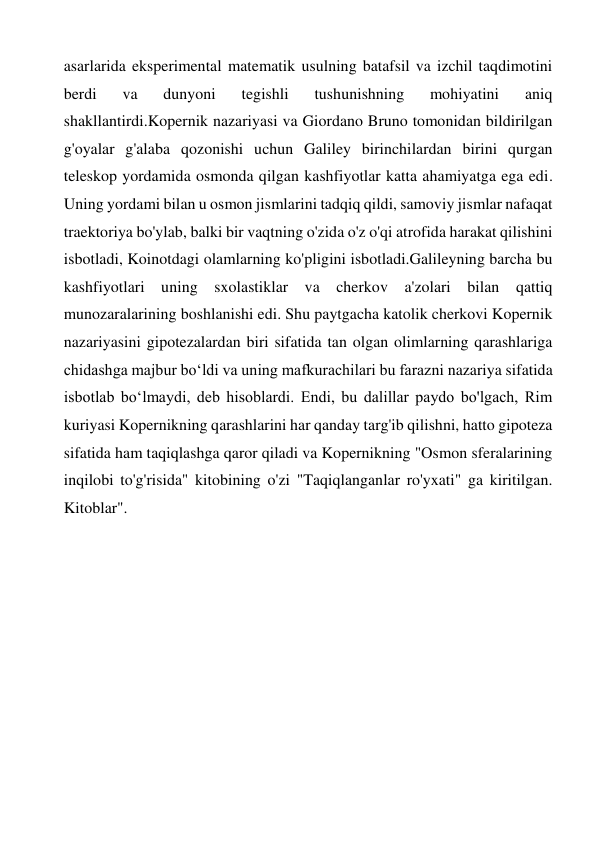 asarlarida eksperimental matematik usulning batafsil va izchil taqdimotini 
berdi 
va 
dunyoni 
tegishli 
tushunishning 
mohiyatini 
aniq 
shakllantirdi.Kopernik nazariyasi va Giordano Bruno tomonidan bildirilgan 
g'oyalar g'alaba qozonishi uchun Galiley birinchilardan birini qurgan 
teleskop yordamida osmonda qilgan kashfiyotlar katta ahamiyatga ega edi. 
Uning yordami bilan u osmon jismlarini tadqiq qildi, samoviy jismlar nafaqat 
traektoriya bo'ylab, balki bir vaqtning o'zida o'z o'qi atrofida harakat qilishini 
isbotladi, Koinotdagi olamlarning ko'pligini isbotladi.Galileyning barcha bu 
kashfiyotlari uning sxolastiklar va cherkov a'zolari bilan qattiq 
munozaralarining boshlanishi edi. Shu paytgacha katolik cherkovi Kopernik 
nazariyasini gipotezalardan biri sifatida tan olgan olimlarning qarashlariga 
chidashga majbur bo‘ldi va uning mafkurachilari bu farazni nazariya sifatida 
isbotlab bo‘lmaydi, deb hisoblardi. Endi, bu dalillar paydo bo'lgach, Rim 
kuriyasi Kopernikning qarashlarini har qanday targ'ib qilishni, hatto gipoteza 
sifatida ham taqiqlashga qaror qiladi va Kopernikning "Osmon sferalarining 
inqilobi to'g'risida" kitobining o'zi "Taqiqlanganlar ro'yxati" ga kiritilgan. 
Kitoblar". 
 
 
 
