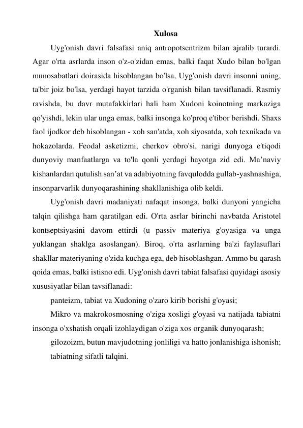 Xulosa 
Uyg'onish davri falsafasi aniq antropotsentrizm bilan ajralib turardi. 
Agar o'rta asrlarda inson o'z-o'zidan emas, balki faqat Xudo bilan bo'lgan 
munosabatlari doirasida hisoblangan bo'lsa, Uyg'onish davri insonni uning, 
ta'bir joiz bo'lsa, yerdagi hayot tarzida o'rganish bilan tavsiflanadi. Rasmiy 
ravishda, bu davr mutafakkirlari hali ham Xudoni koinotning markaziga 
qo'yishdi, lekin ular unga emas, balki insonga ko'proq e'tibor berishdi. Shaxs 
faol ijodkor deb hisoblangan - xoh san'atda, xoh siyosatda, xoh texnikada va 
hokazolarda. Feodal asketizmi, cherkov obro'si, narigi dunyoga e'tiqodi 
dunyoviy manfaatlarga va to'la qonli yerdagi hayotga zid edi. Ma’naviy 
kishanlardan qutulish san’at va adabiyotning favqulodda gullab-yashnashiga, 
insonparvarlik dunyoqarashining shakllanishiga olib keldi. 
Uyg'onish davri madaniyati nafaqat insonga, balki dunyoni yangicha 
talqin qilishga ham qaratilgan edi. O'rta asrlar birinchi navbatda Aristotel 
kontseptsiyasini davom ettirdi (u passiv materiya g'oyasiga va unga 
yuklangan shaklga asoslangan). Biroq, o'rta asrlarning ba'zi faylasuflari 
shakllar materiyaning o'zida kuchga ega, deb hisoblashgan. Ammo bu qarash 
qoida emas, balki istisno edi. Uyg'onish davri tabiat falsafasi quyidagi asosiy 
xususiyatlar bilan tavsiflanadi: 
panteizm, tabiat va Xudoning o'zaro kirib borishi g'oyasi; 
Mikro va makrokosmosning o'ziga xosligi g'oyasi va natijada tabiatni 
insonga o'xshatish orqali izohlaydigan o'ziga xos organik dunyoqarash; 
gilozoizm, butun mavjudotning jonliligi va hatto jonlanishiga ishonish; 
tabiatning sifatli talqini. 
 
 
