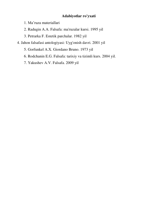 Adabiyotlar ro'yxati 
1. Ma’ruza materiallari 
2. Radugin A.A. Falsafa: ma'ruzalar kursi. 1995 yil 
3. Petrarka F. Estetik parchalar. 1982 yil 
4. Jahon falsafasi antologiyasi: Uyg'onish davri. 2001 yil 
5. Gorfunkel A.X. Giordano Bruno. 1973 yil 
6. Rodchanin E.G. Falsafa: tarixiy va tizimli kurs. 2004 yil. 
7. Yakushev A.V. Falsafa. 2009 yil 
 
