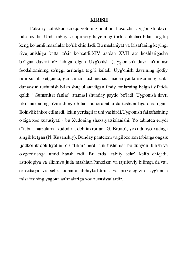 KIRISH 
Falsafiy tafakkur taraqqiyotining muhim bosqichi Uyg'onish davri 
falsafasidir. Unda tabiiy va ijtimoiy hayotning turli jabhalari bilan bog'liq 
keng ko'lamli masalalar ko'rib chiqiladi. Bu madaniyat va falsafaning keyingi 
rivojlanishiga katta ta'sir ko'rsatdi.XIV asrdan XVII asr boshlarigacha 
bo'lgan davrni o'z ichiga olgan Uyg'onish (Uyg'onish) davri o'rta asr 
feodalizmining so'nggi asrlariga to'g'ri keladi. Uyg'onish davrining ijodiy 
ruhi so'nib ketganda, gumanizm tushunchasi madaniyatda insonning ichki 
dunyosini tushunish bilan shug'ullanadigan ilmiy fanlarning belgisi sifatida 
qoldi. “Gumanitar fanlar” atamasi shunday paydo bo'ladi. Uyg'onish davri 
fikri insonning o'zini dunyo bilan munosabatlarida tushunishga qaratilgan. 
Ilohiylik inkor etilmadi, lekin yerdagilar uni yashirdi.Uyg'onish falsafasining 
o'ziga xos xususiyati - bu Xudoning shaxsiyatsizlanishi. Yo tabiatda eriydi 
(“tabiat narsalarda xudodir”, deb takrorladi G. Bruno), yoki dunyo xudoga 
singib ketgan (N. Kuzanskiy). Bunday panteizm va gilozoizm tabiatga ongsiz 
ijodkorlik qobiliyatini, o'z "tilini" berdi, uni tushunish bu dunyoni bilish va 
o'zgartirishga umid baxsh etdi. Bu erda "tabiiy sehr" kelib chiqadi, 
astrologiya va alkimyo juda mashhur.Panteizm va tajribaviy bilimga da'vat, 
sensatsiya va sehr, tabiatni ilohiylashtirish va psixologizm Uyg'onish 
falsafasining yagona an'analariga xos xususiyatlardir. 
 
 
 
 
 
