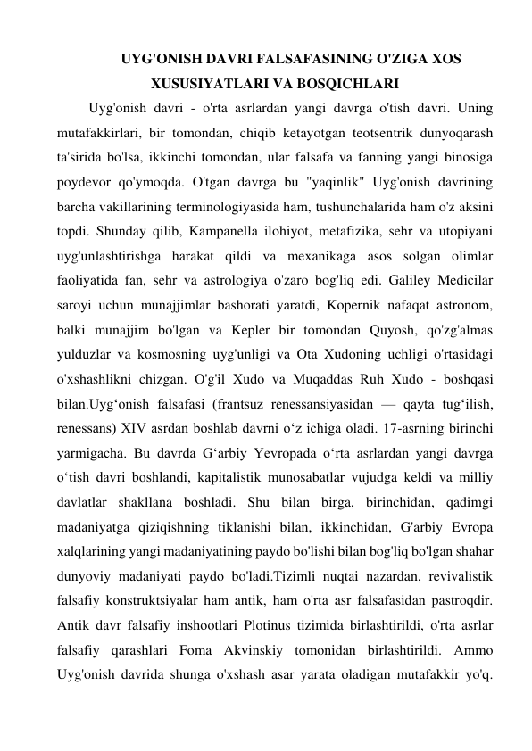 UYG'ONISH DAVRI FALSAFASINING O'ZIGA XOS 
XUSUSIYATLARI VA BOSQICHLARI 
Uyg'onish davri - o'rta asrlardan yangi davrga o'tish davri. Uning 
mutafakkirlari, bir tomondan, chiqib ketayotgan teotsentrik dunyoqarash 
ta'sirida bo'lsa, ikkinchi tomondan, ular falsafa va fanning yangi binosiga 
poydevor qo'ymoqda. O'tgan davrga bu "yaqinlik" Uyg'onish davrining 
barcha vakillarining terminologiyasida ham, tushunchalarida ham o'z aksini 
topdi. Shunday qilib, Kampanella ilohiyot, metafizika, sehr va utopiyani 
uyg'unlashtirishga harakat qildi va mexanikaga asos solgan olimlar 
faoliyatida fan, sehr va astrologiya o'zaro bog'liq edi. Galiley Medicilar 
saroyi uchun munajjimlar bashorati yaratdi, Kopernik nafaqat astronom, 
balki munajjim bo'lgan va Kepler bir tomondan Quyosh, qo'zg'almas 
yulduzlar va kosmosning uyg'unligi va Ota Xudoning uchligi o'rtasidagi 
o'xshashlikni chizgan. O'g'il Xudo va Muqaddas Ruh Xudo - boshqasi 
bilan.Uygʻonish falsafasi (frantsuz renessansiyasidan — qayta tugʻilish, 
renessans) XIV asrdan boshlab davrni oʻz ichiga oladi. 17-asrning birinchi 
yarmigacha. Bu davrda Gʻarbiy Yevropada oʻrta asrlardan yangi davrga 
oʻtish davri boshlandi, kapitalistik munosabatlar vujudga keldi va milliy 
davlatlar shakllana boshladi. Shu bilan birga, birinchidan, qadimgi 
madaniyatga qiziqishning tiklanishi bilan, ikkinchidan, G'arbiy Evropa 
xalqlarining yangi madaniyatining paydo bo'lishi bilan bog'liq bo'lgan shahar 
dunyoviy madaniyati paydo bo'ladi.Tizimli nuqtai nazardan, revivalistik 
falsafiy konstruktsiyalar ham antik, ham o'rta asr falsafasidan pastroqdir. 
Antik davr falsafiy inshootlari Plotinus tizimida birlashtirildi, o'rta asrlar 
falsafiy qarashlari Foma Akvinskiy tomonidan birlashtirildi. Ammo 
Uyg'onish davrida shunga o'xshash asar yarata oladigan mutafakkir yo'q. 
