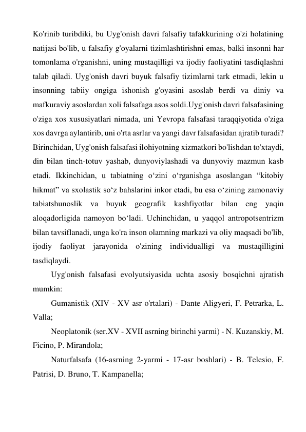 Ko'rinib turibdiki, bu Uyg'onish davri falsafiy tafakkurining o'zi holatining 
natijasi bo'lib, u falsafiy g'oyalarni tizimlashtirishni emas, balki insonni har 
tomonlama o'rganishni, uning mustaqilligi va ijodiy faoliyatini tasdiqlashni 
talab qiladi. Uyg'onish davri buyuk falsafiy tizimlarni tark etmadi, lekin u 
insonning tabiiy ongiga ishonish g'oyasini asoslab berdi va diniy va 
mafkuraviy asoslardan xoli falsafaga asos soldi.Uyg'onish davri falsafasining 
o'ziga xos xususiyatlari nimada, uni Yevropa falsafasi taraqqiyotida o'ziga 
xos davrga aylantirib, uni o'rta asrlar va yangi davr falsafasidan ajratib turadi? 
Birinchidan, Uyg'onish falsafasi ilohiyotning xizmatkori bo'lishdan to'xtaydi, 
din bilan tinch-totuv yashab, dunyoviylashadi va dunyoviy mazmun kasb 
etadi. Ikkinchidan, u tabiatning oʻzini oʻrganishga asoslangan “kitobiy 
hikmat” va sxolastik soʻz bahslarini inkor etadi, bu esa oʻzining zamonaviy 
tabiatshunoslik va buyuk geografik kashfiyotlar bilan eng yaqin 
aloqadorligida namoyon boʻladi. Uchinchidan, u yaqqol antropotsentrizm 
bilan tavsiflanadi, unga ko'ra inson olamning markazi va oliy maqsadi bo'lib, 
ijodiy faoliyat jarayonida o'zining individualligi va mustaqilligini 
tasdiqlaydi. 
Uyg'onish falsafasi evolyutsiyasida uchta asosiy bosqichni ajratish 
mumkin: 
Gumanistik (XIV - XV asr o'rtalari) - Dante Aligyeri, F. Petrarka, L. 
Valla; 
Neoplatonik (ser.XV - XVII asrning birinchi yarmi) - N. Kuzanskiy, M. 
Ficino, P. Mirandola; 
Naturfalsafa (16-asrning 2-yarmi - 17-asr boshlari) - B. Telesio, F. 
Patrisi, D. Bruno, T. Kampanella; 
