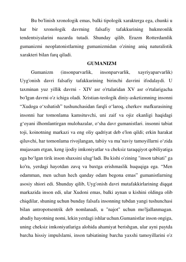 Bu bo'linish xronologik emas, balki tipologik xarakterga ega, chunki u 
har 
bir 
xronologik 
davrning 
falsafiy 
tafakkurining 
hukmronlik 
tendentsiyalarini nazarda tutadi. Shunday qilib, Erazm Rotterdamlik 
gumanizmi neoplatonistlarning gumanizmidan o'zining aniq naturalistik 
xarakteri bilan farq qiladi. 
                                             GUMANIZM 
Gumanizm 
(insonparvarlik, 
insonparvarlik, 
xayriyaparvarlik) 
Uyg'onish davri falsafiy tafakkurining birinchi davrini ifodalaydi. U 
taxminan yuz yillik davrni - XIV asr o'rtalaridan XV asr o'rtalarigacha 
bo'lgan davrni o'z ichiga oladi. Xristian-teologik diniy-asketizmning insonni 
“Xudoga oʻxshatish” tushunchasidan farqli oʻlaroq, cherkov mafkurasining 
insonni har tomonlama kamsituvchi, uni zaif va ojiz ekanligi haqidagi 
gʻoyani ilhomlantirgan mulohazalar, oʻsha davr gumanistlari. insonni tabiat 
toji, koinotning markazi va eng oliy qadriyat deb e'lon qildi; erkin harakat 
qiluvchi, har tomonlama rivojlangan, tabiiy va ma’naviy tamoyillarni o‘zida 
mujassam etgan, keng ijodiy imkoniyatlar va cheksiz taraqqiyot qobiliyatiga 
ega bo‘lgan tirik inson shaxsini ulug‘ladi. Bu kishi o'zining "inson tabiati" ga 
ko'ra, yerdagi hayotdan zavq va baxtga erishmaslik huquqiga ega. “Men 
odamman, men uchun hech qanday odam begona emas” gumanistlarning 
asosiy shiori edi. Shunday qilib, Uyg'onish davri mutafakkirlarining diqqat 
markazida inson edi, ular Xudoni emas, balki aynan u kishini oldinga olib 
chiqdilar, shuning uchun bunday falsafa insonning tubdan yangi tushunchasi 
bilan antropotsentrik deb nomlanadi, u "najot" uchun mo'ljallanmagan. 
abadiy hayotning nomi, lekin yerdagi ishlar uchun.Gumanistlar inson ongiga, 
uning cheksiz imkoniyatlariga alohida ahamiyat berishgan, ular ayni paytda 
barcha hissiy impulslarni, inson tabiatining barcha yaxshi tamoyillarini o'z 
