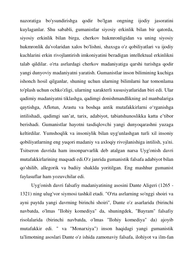 nazoratiga bo'ysundirishga qodir bo'lgan ongning ijodiy jasoratini 
kuylaganlar. Shu sababli, gumanistlar siyosiy erkinlik bilan bir qatorda, 
siyosiy erkinlik bilan birga, cherkov hukmronligidan va uning siyosiy 
hukmronlik da'volaridan xalos bo'lishni, shaxsga o'z qobiliyatlari va ijodiy 
kuchlarini erkin rivojlantirish imkoniyatini beradigan intellektual erkinlikni 
talab qildilar. o'rta asrlardagi cherkov madaniyatiga qarshi turishga qodir 
yangi dunyoviy madaniyatni yaratish. Gumanistlar inson bilimining kuchiga 
ishonch hosil qilganlar, shuning uchun ularning bilimlarni har tomonlama 
to'plash uchun ochko'zligi, ularning xarakterli xususiyatlaridan biri edi. Ular 
qadimiy madaniyatni tiklashga, qadimgi donishmandlikning asl manbalariga 
qaytishga, Aflotun, Arastu va boshqa antik mutafakkirlarni o‘rganishga 
intilishadi, qadimgi san’at, tarix, adabiyot, tabiatshunoslikka katta e’tibor 
berishadi. Gumanistlar hayotni tasdiqlovchi yangi dunyoqarashni yuzaga 
keltirdilar. Yumshoqlik va insoniylik bilan uyg'unlashgan turli xil insoniy 
qobiliyatlarning eng yuqori madaniy va axloqiy rivojlanishiga intilish, ya'ni. 
Tsitseron davrida ham insonparvarlik deb atalgan narsa Uyg'onish davri 
mutafakkirlarining maqsadi edi.O'z janrida gumanistik falsafa adabiyot bilan 
qo'shilib, allegorik va badiiy shaklda yoritilgan. Eng mashhur gumanist 
faylasuflar ham yozuvchilar edi. 
Uyg'onish davri falsafiy madaniyatining asosini Dante Aligeri (1265 - 
1321) ning ulug'vor siymosi tashkil etadi. "O'rta asrlarning so'nggi shoiri va 
ayni paytda yangi davrning birinchi shoiri", Dante o'z asarlarida (birinchi 
navbatda, o'lmas "Ilohiy komediya" da, shuningdek, "Bayram" falsafiy 
risolalarida (birinchi navbatda, o'lmas "Ilohiy komediya" da) ajoyib 
mutafakkir edi. " va "Monarxiya") inson haqidagi yangi gumanistik 
ta'limotning asoslari Dante o'z ishida zamonaviy falsafa, ilohiyot va ilm-fan 
