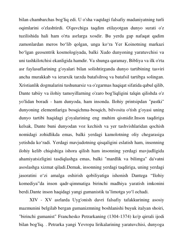 bilan chambarchas bog'liq edi. U o'sha vaqtdagi falsafiy madaniyatning turli 
oqimlarini o'zlashtirdi. O'quvchiga taqdim etilayotgan dunyo surati o'z 
tuzilishida hali ham o'rta asrlarga xosdir. Bu yerda gap nafaqat qadim 
zamonlardan meros bo‘lib qolgan, unga ko‘ra Yer Koinotning markazi 
bo‘lgan geosentrik kosmologiyada, balki Xudo dunyoning yaratuvchisi va 
uni tashkilotchisi ekanligida hamdir. Va shunga qaramay, Bibliya va ilk o'rta 
asr faylasuflarining g'oyalari bilan solishtirganda dunyo tartibining tasviri 
ancha murakkab va ierarxik tarzda batafsilroq va batafsil tartibga solingan. 
Xristianlik dogmalarini tushunarsiz va o'zgarmas haqiqat sifatida qabul qilib, 
Dante tabiiy va ilohiy tamoyillarning o'zaro bog'liqligini talqin qilishda o'z 
yo'lidan boradi - ham dunyoda, ham insonda. Ilohiy printsipdan "pastki" 
dunyoning elementlariga bosqichma-bosqich, bilvosita o'tish g'oyasi uning 
dunyo tartibi haqidagi g'oyalarining eng muhim qismidir.Inson taqdiriga 
kelsak, Dante buni dunyodan voz kechish va yer tashvishlaridan qochish 
nomidagi zohidlikda emas, balki yerdagi kamolotning oliy chegarasiga 
yetishda ko‘radi. Yerdagi mavjudotning qisqaligini eslatish ham, insonning 
ilohiy kelib chiqishiga ishora qilish ham insonning yerdagi mavjudligida 
ahamiyatsizligini tasdiqlashga emas, balki "mardlik va bilimga" da'vatni 
asoslashga xizmat qiladi.Demak, insonning yerdagi taqdiriga, uning yerdagi 
jasoratini o‘zi amalga oshirish qobiliyatiga ishonish Dantega “Ilohiy 
komediya”da inson qadr-qimmatiga birinchi madhiya yaratish imkonini 
berdi.Dante inson haqidagi yangi gumanistik ta’limotga yo‘l ochadi. 
XIV - XV asrlarda Uyg'onish davri falsafiy tafakkurining asosiy 
mazmunini belgilab bergan gumanizmning boshlanishi buyuk italyan shoiri, 
"birinchi gumanist" Franchesko Petrarkaning (1304-1374) ko'p qirrali ijodi 
bilan bog'liq. . Petrarka yangi Yevropa lirikalarining yaratuvchisi, dunyoga 
