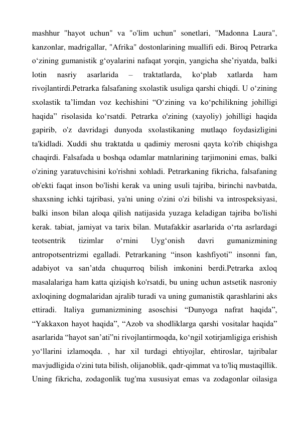 mashhur "hayot uchun" va "o'lim uchun" sonetlari, "Madonna Laura", 
kanzonlar, madrigallar, "Afrika" dostonlarining muallifi edi. Biroq Petrarka 
o‘zining gumanistik g‘oyalarini nafaqat yorqin, yangicha she’riyatda, balki 
lotin 
nasriy 
asarlarida 
– 
traktatlarda, 
ko‘plab 
xatlarda 
ham 
rivojlantirdi.Petrarka falsafaning sxolastik usuliga qarshi chiqdi. U o‘zining 
sxolastik ta’limdan voz kechishini “O‘zining va ko‘pchilikning johilligi 
haqida” risolasida ko‘rsatdi. Petrarka o'zining (xayoliy) johilligi haqida 
gapirib, o'z davridagi dunyoda sxolastikaning mutlaqo foydasizligini 
ta'kidladi. Xuddi shu traktatda u qadimiy merosni qayta ko'rib chiqishga 
chaqirdi. Falsafada u boshqa odamlar matnlarining tarjimonini emas, balki 
o'zining yaratuvchisini ko'rishni xohladi. Petrarkaning fikricha, falsafaning 
ob'ekti faqat inson bo'lishi kerak va uning usuli tajriba, birinchi navbatda, 
shaxsning ichki tajribasi, ya'ni uning o'zini o'zi bilishi va introspeksiyasi, 
balki inson bilan aloqa qilish natijasida yuzaga keladigan tajriba bo'lishi 
kerak. tabiat, jamiyat va tarix bilan. Mutafakkir asarlarida oʻrta asrlardagi 
teotsentrik 
tizimlar 
oʻrnini 
Uygʻonish 
davri 
gumanizmining 
antropotsentrizmi egalladi. Petrarkaning “inson kashfiyoti” insonni fan, 
adabiyot va san’atda chuqurroq bilish imkonini berdi.Petrarka axloq 
masalalariga ham katta qiziqish ko'rsatdi, bu uning uchun astsetik nasroniy 
axloqining dogmalaridan ajralib turadi va uning gumanistik qarashlarini aks 
ettiradi. Italiya gumanizmining asoschisi “Dunyoga nafrat haqida”, 
“Yakkaxon hayot haqida”, “Azob va shodliklarga qarshi vositalar haqida” 
asarlarida “hayot sanʼati”ni rivojlantirmoqda, koʻngil xotirjamligiga erishish 
yoʻllarini izlamoqda. , har xil turdagi ehtiyojlar, ehtiroslar, tajribalar 
mavjudligida o'zini tuta bilish, olijanoblik, qadr-qimmat va to'liq mustaqillik. 
Uning fikricha, zodagonlik tug'ma xususiyat emas va zodagonlar oilasiga 
