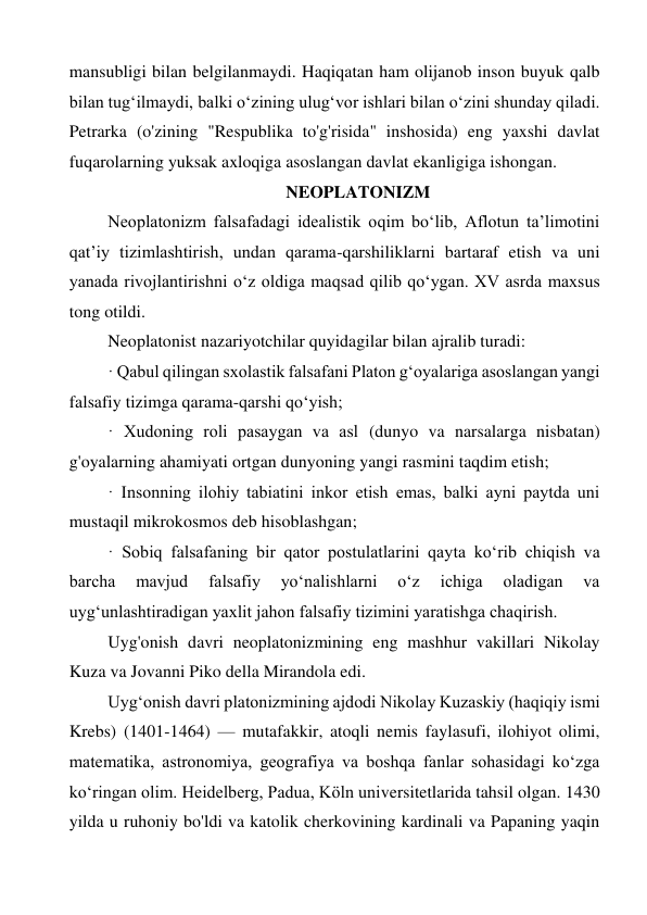 mansubligi bilan belgilanmaydi. Haqiqatan ham olijanob inson buyuk qalb 
bilan tug‘ilmaydi, balki o‘zining ulug‘vor ishlari bilan o‘zini shunday qiladi. 
Petrarka (o'zining "Respublika to'g'risida" inshosida) eng yaxshi davlat 
fuqarolarning yuksak axloqiga asoslangan davlat ekanligiga ishongan. 
                                         NEOPLATONIZM 
Neoplatonizm falsafadagi idealistik oqim boʻlib, Aflotun taʼlimotini 
qatʼiy tizimlashtirish, undan qarama-qarshiliklarni bartaraf etish va uni 
yanada rivojlantirishni oʻz oldiga maqsad qilib qoʻygan. XV asrda maxsus 
tong otildi. 
Neoplatonist nazariyotchilar quyidagilar bilan ajralib turadi: 
· Qabul qilingan sxolastik falsafani Platon g‘oyalariga asoslangan yangi 
falsafiy tizimga qarama-qarshi qo‘yish; 
· Xudoning roli pasaygan va asl (dunyo va narsalarga nisbatan) 
g'oyalarning ahamiyati ortgan dunyoning yangi rasmini taqdim etish; 
· Insonning ilohiy tabiatini inkor etish emas, balki ayni paytda uni 
mustaqil mikrokosmos deb hisoblashgan; 
· Sobiq falsafaning bir qator postulatlarini qayta ko‘rib chiqish va 
barcha 
mavjud 
falsafiy 
yo‘nalishlarni 
o‘z 
ichiga 
oladigan 
va 
uyg‘unlashtiradigan yaxlit jahon falsafiy tizimini yaratishga chaqirish. 
Uyg'onish davri neoplatonizmining eng mashhur vakillari Nikolay 
Kuza va Jovanni Piko della Mirandola edi. 
Uygʻonish davri platonizmining ajdodi Nikolay Kuzaskiy (haqiqiy ismi 
Krebs) (1401-1464) — mutafakkir, atoqli nemis faylasufi, ilohiyot olimi, 
matematika, astronomiya, geografiya va boshqa fanlar sohasidagi koʻzga 
koʻringan olim. Heidelberg, Padua, Köln universitetlarida tahsil olgan. 1430 
yilda u ruhoniy bo'ldi va katolik cherkovining kardinali va Papaning yaqin 
