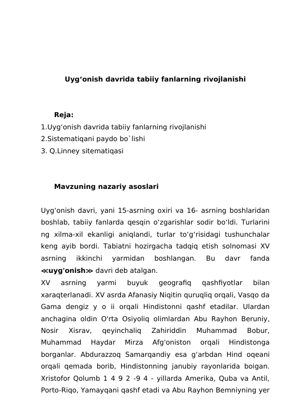 Uyg‘onish davrida tabiiy fanlarning rivojlanishi
Reja:
1.Uyg‘onish davrida tabiiy fanlarning rivojlanishi
2.Sistematiqani paydo bo`lishi
3. Q.Linney sitematiqasi
Mavzuning nazariy asoslari
Uyg‘onish davri, yani 15-asrning oxiri va 16- asrning boshlaridan
boshlab, tabiiy fanlarda qesqin o‘zgarishlar sodir bo‘ldi. Turlarini
ng  xilma-xil  ekanligi  aniqlandi,  turlar  to‘g‘risidagi  tushunchalar
keng ayib bordi.  Tabiatni hozirgacha tadqiq etish solnomasi XV
asrning  ikkinchi  yarmidan  boshlangan.  Bu  davr  fanda
≪uyg'onish≫ davri deb atalgan.
XV  asrning  yarmi  buyuk  geografiq  qashfiyotlar  bilan
xaraqterlanadi. XV asrda Afanasiy Niqitin quruqliq orqali, Vasqo da
Gama  dengiz  y  o  ii  orqali  Hindistonni  qashf  etadilar.  Ulardan
anchagina oldin O'rta Osiyoliq olimlardan Abu Rayhon Beruniy,
Nosir  Xisrav,  qeyinchaliq  Zahiriddin  Muhammad  Bobur,
Muhammad  Haydar  Mirza  Afg'oniston  orqali  Hindistonga
borganlar.  Abdurazzoq  Samarqandiy  esa  g‘arbdan  Hind  oqeani
orqali  qemada  borib,  Hindistonning  janubiy  rayonlarida  boigan.
Xristofor Qolumb 1 4 9 2 -9 4 - yillarda Amerika, Quba va Antil,
Porto-Riqo, Yamayqani qashf etadi va Abu Rayhon Bemniyning yer
