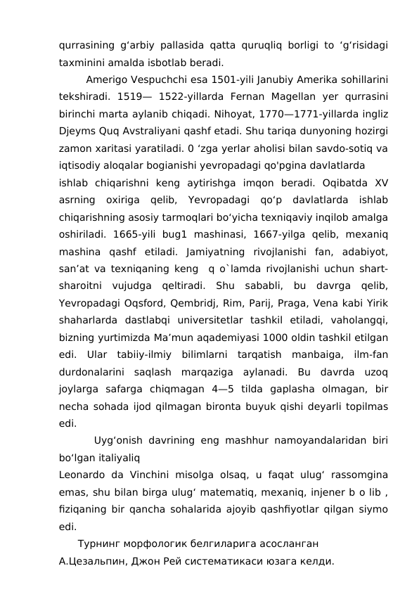 qurrasining g‘arbiy pallasida qatta quruqliq borligi to ‘g‘risidagi
taxminini amalda isbotlab beradi. 
        Amerigo Vespuchchi esa 1501-yili Janubiy Amerika sohillarini
tekshiradi.  1519—  1522-yillarda  Fernan  Magellan  yer  qurrasini
birinchi marta aylanib chiqadi. Nihoyat, 1770—1771-yillarda ingliz
Djeyms Quq Avstraliyani qashf etadi. Shu tariqa dunyoning hozirgi
zamon xaritasi yaratiladi. 0 ‘zga yerlar aholisi bilan savdo-sotiq va
iqtisodiy aloqalar bogianishi yevropadagi qo'pgina davlatlarda
ishlab  chiqarishni  keng  aytirishga  imqon  beradi.  Oqibatda  XV
asrning  oxiriga  qelib,  Yevropadagi  qo‘p  davlatlarda  ishlab
chiqarishning asosiy tarmoqlari bo‘yicha texniqaviy inqilob amalga
oshiriladi.  1665-yili  bug1  mashinasi,  1667-yilga  qelib,  mexaniq
mashina  qashf  etiladi.  Jamiyatning  rivojlanishi  fan,  adabiyot,
san’at va texniqaning keng  q o`lamda rivojlanishi uchun shart-
sharoitni  vujudga  qeltiradi.  Shu  sababli,  bu  davrga  qelib,
Yevropadagi Oqsford, Qembridj, Rim, Parij, Praga, Vena kabi Yirik
shaharlarda  dastlabqi  universitetlar  tashkil  etiladi,  vaholangqi,
bizning yurtimizda Ma’mun aqademiyasi 1000 oldin tashkil etilgan
edi.  Ular  tabiiy-ilmiy  bilimlarni  tarqatish  manbaiga,  ilm-fan
durdonalarini  saqlash  marqaziga  aylanadi.  Bu  davrda  uzoq
joylarga  safarga  chiqmagan  4—5  tilda  gaplasha  olmagan,  bir
necha sohada ijod qilmagan bironta buyuk qishi deyarli topilmas
edi.
      Uyg‘onish davrining eng mashhur namoyandalaridan biri
bo‘lgan italiyaliq
Leonardo  da  Vinchini  misolga  olsaq,  u  faqat  ulug‘  rassomgina
emas, shu bilan birga ulug‘ matematiq, mexaniq, injener b o lib ,
fiziqaning bir qancha sohalarida ajoyib qashfiyotlar qilgan siymo
edi.
Турнинг морфологик белгиларига асосланган 
А.Цезальпин, Джон Рей систематикаси юзага келди.
