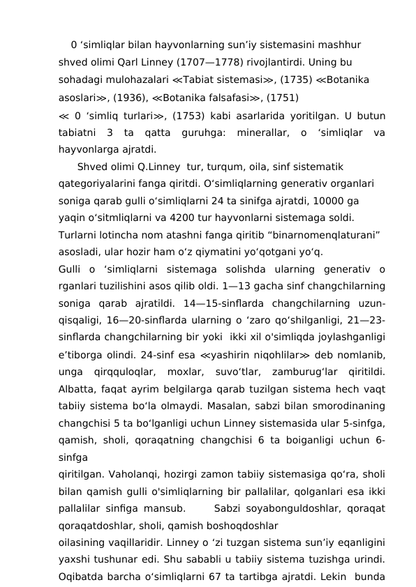     0 ‘simliqlar bilan hayvonlarning sun’iy sistemasini mashhur 
shved olimi Qarl Linney (1707—1778) rivojlantirdi. Uning bu 
sohadagi mulohazalari ≪Tabiat sistemasi≫, (1735) ≪Botanika 
asoslari≫, (1936), ≪Botanika falsafasi≫, (1751)
≪ 0 ‘simliq turlari≫, (1753) kabi asarlarida yoritilgan. U butun
tabiatni  3  ta  qatta  guruhga:  minerallar,  o  ‘simliqlar  va
hayvonlarga ajratdi.
Shved olimi Q.Linney  tur, turqum, oila, sinf sistematik 
qategoriyalarini fanga qiritdi. O‘simliqlarning generativ organlari 
soniga qarab gulli o‘simliqlarni 24 ta sinifga ajratdi, 10000 ga 
yaqin o‘sitmliqlarni va 4200 tur hayvonlarni sistemaga soldi. 
Turlarni lotincha nom atashni fanga qiritib “binarnomenqlaturani” 
asosladi, ular hozir ham o‘z qiymatini yo‘qotgani yo‘q.
Gulli  o  ‘simliqlarni  sistemaga  solishda  ularning  generativ  o
rganlari tuzilishini asos qilib oldi. 1—13 gacha sinf changchilarning
soniga  qarab  ajratildi.  14—15-sinflarda  changchilarning  uzun-
qisqaligi, 16—20-sinflarda ularning o ‘zaro qo‘shilganligi, 21—23-
sinflarda changchilarning bir yoki  ikki xil o'simliqda joylashganligi
e’tiborga olindi. 24-sinf esa ≪yashirin niqohlilar≫ deb nomlanib,
unga  qirqquloqlar,  moxlar,  suvo‘tlar,  zamburug‘lar  qiritildi.
Albatta, faqat ayrim belgilarga qarab tuzilgan sistema hech vaqt
tabiiy sistema bo‘la olmaydi. Masalan, sabzi bilan smorodinaning
changchisi 5 ta bo‘lganligi uchun Linney sistemasida ular 5-sinfga,
qamish, sholi,  qoraqatning  changchisi  6 ta boiganligi uchun  6-
sinfga
qiritilgan. Vaholanqi, hozirgi zamon tabiiy sistemasiga qo‘ra, sholi
bilan qamish gulli o'simliqlarning bir pallalilar, qolganlari esa ikki
pallalilar sinfiga mansub.     Sabzi soyabonguldoshlar, qoraqat
qoraqatdoshlar, sholi, qamish boshoqdoshlar
oilasining vaqillaridir. Linney o ‘zi tuzgan sistema sun’iy eqanligini
yaxshi tushunar edi. Shu sababli u tabiiy sistema tuzishga urindi.
Oqibatda barcha o‘simliqlarni 67 ta tartibga ajratdi. Lekin  bunda
