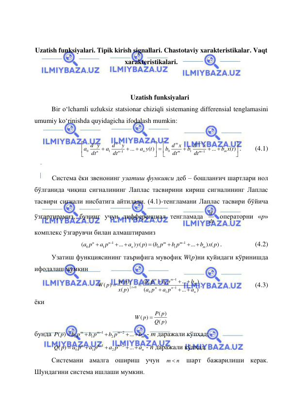  
 
 
Uzatish funksiyalari. Tipik kirish signallari. Chastotaviy xarakteristikalar. Vaqt 
xarakteristikalari. 
 
 
Uzatish funksiyalari 
Bir o‘lchamli uzluksiz statsionar chiziqli sistemaning differensial tenglamasini 
umumiy ko‘rinishda quyidagicha ifodalash mumkin: 
 



















( )
...
( )
...
1
1
1
0
1
1
1
0
b x t
dt
x
b d
dt
b d x
a y t
dt
y
a d
dt
d y
a
m
m
m
m
m
n
n
n
n
n
. 
(4.1) 
 
Система ёки звенонинг узатиш функияси деб – бошланғич шартлари нол 
бўлганида чиқиш сигналининг Лаплас тасвирини кириш сигналининг Лаплас 
тасвири сигнали нисбатига айтилади. (4.1)-тенгламани Лаплас тасвири бўйича 
ўзгартирамиз, бунинг учун дифференциал тенгламада dt
d  операторни «p» 
комплекс ўзгарувчи билан алмаштирамиз 
) ( )
...
(
) ( )
...
(
1
1
0
1
1
0
x p
b
b p
b p
y p
a
a p
a p
m
m
m
n
n
n









. 
 
(4.2) 
Узатиш функциясининг таърифига мувофиқ W(p)ни қуйидаги кўринишда 
ифодалаш мумкин 
)
...
(
)
...
(
)
(
( )
)
(
1
1
0
1
1
0
0
n
n
n
m
m
m
t
a
a p
p
a
b
b p
p
b
p
x
y p
W p











.  
 
 
(4.3) 
ёки 
)
(
( )
( )
p
Q
P p
W p

 
бунда 
m
m
m
m
b
b p
b p
b p
P p







...
)
(
2
2
1
1
0
 - m даражали кўпҳад;  
 
n
n
n
n
a
a p
a p
a p
Q p







...
)
(
2
2
1
1
0
 - n даражали кўпҳад. 
Системани амалга ошириш учун 
n
m   шарт бажарилиши керак. 
Шундагини система ишлаши мумкин.  
