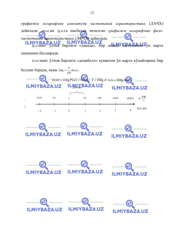  
 
12 
графигига логарифмик амплитуда частотавий характеристика (ЛАЧХ) 
дейилади. 
()
ни 
lg
га нисбатан чизилган графигига логарифмик фазо-
частотавий характеристика (ЛФЧХ) дейилади.  
lg
нинг ўлчов бирлиги «дакада», бир декада частотанинг ўн марта 
ошишини билдиради. 
L()
нинг ўлчов бирлиги «децибелл» қувватни ўн марта кўпайтириш бир 
беллни беради, яъни 
белл
дц
10
1
1

. 
20lg ( )
( )
10lg
10lg
10lg ( )
)
(
2




A
A
U I
P
L





. 
 
 

