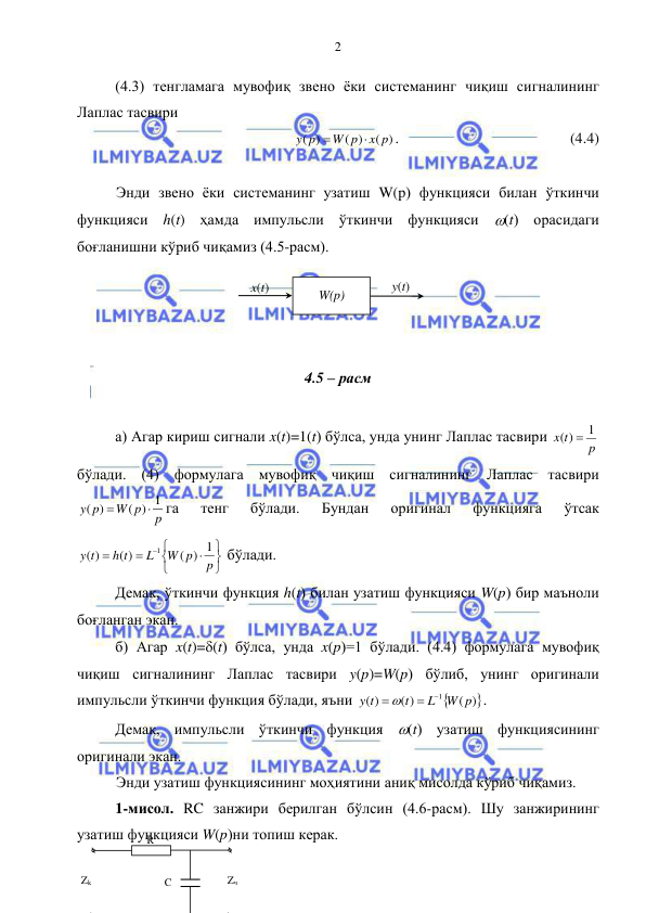  
 
2 
(4.3) тенгламага мувофиқ звено ёки системанинг чиқиш сигналининг 
Лаплас тасвири 
( )
( )
( )
x p
W p
y p


.  
 
 
 
 (4.4) 
 
Энди звено ёки системанинг узатиш W(p) функцияси билан ўткинчи 
функцияси h(t) ҳамда импульсли ўткинчи функцияси (t) орасидаги 
боғланишни кўриб чиқамиз (4.5-расм). 
 
 
 
 
4.5 – расм  
 
а) Агар кириш сигнали x(t)=1(t) бўлса, унда унинг Лаплас тасвири 
p
x t
1
( )

 
бўлади. (4) формулага мувофиқ чиқиш сигналининг Лаплас тасвири 
p
W p
y p
( ) 1
( )


га 
тенг 
бўлади. 
Бундан 
оригинал 
функцияга 
ўтсак 










p
W p
L
h t
y t
( ) 1
( )
( )
1
 бўлади. 
Демак, ўткинчи функция h(t) билан узатиш функцияси W(p) бир маъноли 
боғланган экан. 
б) Агар x(t)=(t) бўлса, унда x(p)=1 бўлади. (4.4) формулага мувофиқ 
чиқиш сигналининг Лаплас тасвири y(p)=W(p) бўлиб, унинг оригинали 
импульсли ўткинчи функция бўлади, яъни 

)
(
( )
( )
1
W p
L
t
y t
 
 
. 
Демак, импульсли ўткинчи функция (t) узатиш функциясининг 
оригинали экан. 
 
Энди узатиш функциясининг моҳиятини аниқ мисолда кўриб чиқамиз. 
1-мисол. RC занжири берилган бўлсин (4.6-расм). Шу занжирининг 
узатиш функцияси W(p)ни топиш керак. 
R 
C 
Zk 
Zч 
x(t) 
y(t) 
W(p) 
