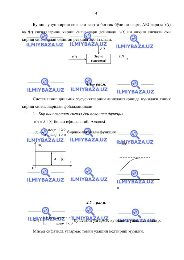  
 
4 
Бунинг учун кириш сигнали вақтга боғлиқ бўлиши шарт. АБСларида x(t) 
ва f(t) сигналларини кириш сигналлари дейилади, y(t) ни чиқиш сигнали ёки 
кириш сигналидан олинган реакция деб аталади. 
 
 
 
 
 
4.1 – расм. 
 
Системанинг динамик хусусиятларини аниқлаштиришда қуйидаги типик 
кириш сигналларидан фойдаланилади: 
1. Бирлик поғонали сигнал ёки поғонали функция. 
(1 )
( )
t
A
x t


 билан ифодаланиб, A=const   






0
0
0
1
(1 )
t
агар
t
агар
t
 бирлик поғонали функция  
 
 
 
 
 
 
 
 
4.2 – расм. 
 







0
0
0
(1 )
( )
t
агар
агар t
t
A
x t
 бу дегани ўзгармас кучланиш улаш деганидир. 
Мисол сифатида ўзгармас токни улашни келтириш мумкин. 
x(t) 
y(t) 
Звено 
(система) 
f(t) 
x(t) 
A ∙ 1(t) 
t 
0 
h(t) 
t 
0 
