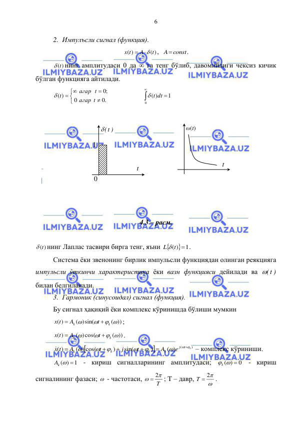  
 
6 
2. Импулъсли сигнал (функция). 
( )
( )
t
A
x t


,  
Aconst
. 
 (t)
нинг амплитудаси 0 да  га тенг бўлиб, давомийлиги чексиз кичик 
бўлган функцияга айтилади. 





 
.0
0
;0
( )
t
агар
агар t
 t
  
 



0
1
)
( dt
 t
 
 
 
 
 
 
 
 
 
 
4.3 – расм. 
 
 (t)
нинг Лаплас тасвири бирга тенг, яъни 
( ) 1

L  t
. 
Система ёки звенонинг бирлик импульсли функциядан олинган реякцияга 
импульсли ўткинчи характеристика ёки вазн функцияси дейилади ва 
 t( )
 
билан белгиланади. 
3. Гармоник (синусоидал) сигнал (функция). 
Бу сигнал ҳақиқий ёки комплекс кўринишда бўлиши мумкин 
( ))
( )sin(
( )
 


k
k
t
A
x t


; 
( ))
( )cos(
( )
 


k
k
t
A
x t


. 


)
( ) (
)
sin(
)
( ) cos(
( )
k
t
j
k
k
k
k
e
A
t
j
t
A
x t
 













 – комплекс кўриниши. 
1
( )

Ak 
 - кириш сигналларининг амплитудаси; 
0
( )
k  
 - кириш 
сигналининг фазаси;   - частотаси, 
T


 2
; T – давр, 

T  2
. 
 t( )
 
1 
t  
0 
ω(t)  
t  
