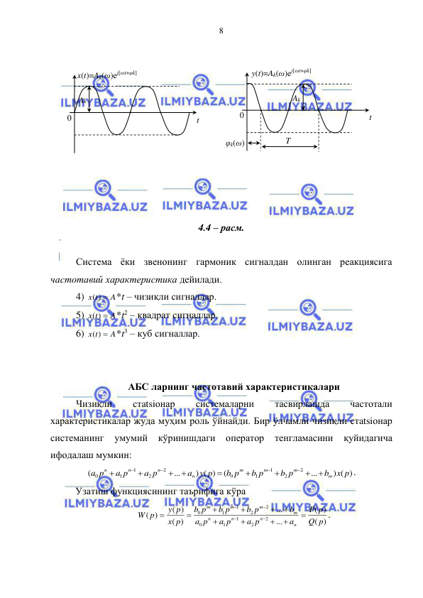  
 
8 
 
 
 
 
 
 
 
 
 
 
4.4 – расм. 
 
 Система ёки звенонинг гармоник сигналдан олинган реакциясига 
частотавий характеристика дейилади.  
 4) 
A
x t
( ) 
*t – чизиқли сигналлар. 
 5) 
A
x t
( ) 
*t2 – квадрат сигналлар.  
 6) 
A
x t
( ) 
*t3 – куб сигналлар. 
 
 
АБС ларнинг частотавий характеристикалари 
 Чизиқли 
стatsiонар 
системаларни 
тасвирлашда 
частотали 
характеристикалар жуда муҳим роль ўйнайди. Бир ўлчамли чизиқли стatsiонар 
системанинг 
умумий кўринишдаги оператор тенгламасини 
қуйидагича 
ифодалаш мумкин: 
) ( )
...
(
) ( )
...
(
2
2
1
1
0
2
2
1
1
0
x p
b
b p
b p
b p
y p
a
a p
a p
a p
m
m
m
m
n
n
n
n













. 
Узатиш функциясининг таърифига кўра  
)
(
)
(
...
...
)
(
( )
)
(
2
2
1
1
0
2
2
1
1
0
p
Q
p
P
a
a p
a p
p
a
b
b p
b p
p
b
p
x
y p
p
W
n
n
n
n
m
m
m
m















. 
x(t)=Ak(ω)ej[ωt+φk] 
t 
0 
Ak 
T 
t 
0 
Ak 
y(t)=Ak(ω)ej[ωt+φk] 
φk(ω) 
