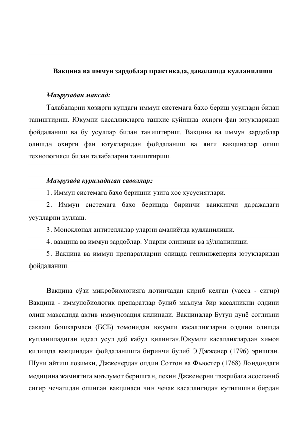  
 
 
 
Вакцина ва иммун зардоблар практикада, даволашда кулланилиши 
 
Маърузадан максад: 
Талабаларни хозирги кундаги иммун системага бахо бериш усуллари билан 
таништириш. Юкумли касалликларга ташхис куйишда охирги фан ютукларидан 
фойдаланиш ва бу усуллар билан таништириш. Вакцина ва иммун зардоблар 
олишда охирги фан ютукларидан фойдаланиш ва янги вакциналар олиш 
технологияси билан талабаларни таништириш. 
 
Маърузада куриладиган саволлар: 
1. Иммун системага бахо беришни узига хос хусусиятлари. 
2. Иммун системага бахо беришда биринчи ваиккинчи даражадаги 
усулларни куллаш. 
3. Моноклонал антителлалар уларни амалиётда кулланилиши. 
4. вакцина ва иммун зардоблар. Уларни олиниши ва қўлланилиши. 
5. Вакцина ва иммун препаратларни олишда генлинженерия ютукларидан 
фойдаланиш. 
 
Вакцина сўзи микробиологияга лотинчадан кириб келган (vacca - сигир) 
Вакцина - иммунобиологик препаратлар булиб маълум бир касалликни олдини 
олиш максадида актив иммунозация қилинади. Вакциналар Бутун дунё согликни 
саклаш бошкармаси (БСБ) томонидан юкумли касалликларни олдини олишда 
кулланиладиган идеал усул деб кабул қилинган.Юкумли касалликлардан химоя 
қилишда вакцинадан фойдаланишга биринчи булиб Э.Джженер (1796) эришган. 
Шуни айтиш лозимки, Джженердан олдин Соттон ва Фьюстер (1768) Лондондаги 
медицина жамиятига маълумот беришган, лекин Джженерни тажрибага асосланиб 
сигир чечагидан олинган вакцинаси чин чечак касаллигидан кутилишни бирдан 
