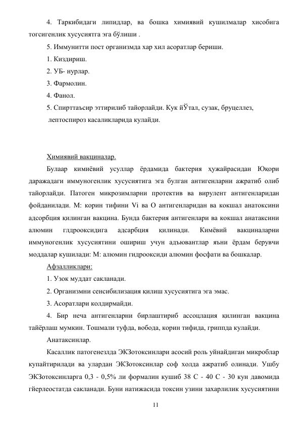  
11 
4. Таркибидаги липидлар, ва бошка химиявий кушилмалар хисобига 
тогсигенлик хусусиятга эга бўлиши . 
5. Иммунитти пост организмда хар хил асоратлар бериши. 
1. Киздириш. 
2. УБ- нурлар. 
3. Фармолин. 
4. Фанол. 
5. Спирттаъсир эттирилиб тайорлайди. Кук йЎтал, сузак, бруцеллез, 
 лептоспироз касаликларида кулайди. 
 
 
Химиявий вакциналар. 
Булаар кимиёвий усуллар ёрдамида бактерия ҳужайрасидан Юқори 
даражадаги иммуногенлик хусусиятига эга булган антигенларни ажратиб олиб 
тайорлайди. Патоген микрозимларни протектив ва вирулент антигенларидан 
фойданилади. М: корин тифини Vi ва О антигенларидан ва кокшал анатоксини 
адсорбция қилинган вакцина. Бунда бактерия антигенлари ва кокшал анатаксини 
алюмин 
глдрооксидига 
адсарбция 
қилинади. 
Кимёвий 
вакциналарни 
иммуногенлик хусусиятини ошириш учун адъювантлар яъни ёрдам берувчи 
моддалар кушилади: М: алюмин гидрооксиди алюмин фосфати ва бошкалар. 
Афзалликлари: 
1. Узок муддат сакланади. 
2. Организмни сенсибилизация қилиш хусусиятига эга эмас. 
3. Асоратлари колдирмайди. 
4. Бир неча антигенларни бирлаштириб ассоцлация қилинган вакцина 
тайёрлаш мумкин. Тошмали туфда, вобода, корин тифида, гриппда кулайди. 
Анатаксинлар. 
Касаллик патогенезлда ЭКЗотоксинлари асосий роль уйнайдиган микроблар 
купайтирилади ва улардан ЭКЗотоксинлар соф холда ажратиб олинади. Ушбу 
ЭКЗотоксинларга 0,3 - 0,5% ли формалин кушиб 38 С - 40 С - 30 кун давомида 
гйерлеостатда сакланади. Буни натижасида токсин узини захарлилик хусусиятини 
