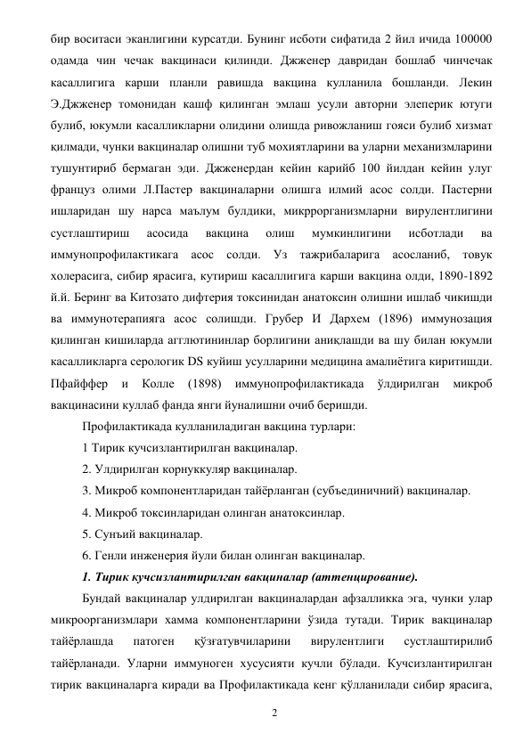  
2 
бир воситаси эканлигини курсатди. Бунинг исботи сифатида 2 йил ичида 100000 
одамда чин чечак вакцинаси қилинди. Джженер давридан бошлаб чинчечак 
касаллигига карши планли равишда вакцина кулланила бошланди. Лекин 
Э.Джженер томонидан кашф қилинган эмлаш усули авторни элеперик ютуги 
булиб, юкумли касалликларни олидини олишда ривожланиш гояси булиб хизмат 
қилмади, чунки вакциналар олишни туб мохиятларини ва уларни механизмларини 
тушунтириб бермаган эди. Джженердан кейин карийб 100 йилдан кейин улуг 
француз олими Л.Пастер вакциналарни олишга илмий асос солди. Пастерни 
ишларидан шу нарса маълум булдики, микррорганизмларни вирулентлигини 
сустлаштириш 
асосида 
вакцина 
олиш 
мумкинлигини 
исботлади 
ва 
иммунопрофилактикага асос солди. Уз тажрибаларига асосланиб, товук 
холерасига, сибир ярасига, кутириш касаллигига карши вакцина олди, 1890-1892 
й.й. Беринг ва Китозато дифтерия токсинидан анатоксин олишни ишлаб чикишди 
ва иммунотерапияга асос солишди. Грубер И Дархем (1896) иммунозация 
қилинган кишиларда агглютининлар борлигини аниқлашди ва шу билан юкумли 
касалликларга серологик DS куйиш усулларини медицина амалиётига киритишди. 
Пфайффер 
и 
Колле 
(1898) 
иммунопрофилактикада 
ўлдирилган 
микроб 
вакцинасини куллаб фанда янги йуналишни очиб беришди. 
Профилактикада кулланиладиган вакцина турлари:  
1 Тирик кучсизлантирилган вакциналар.  
2. Улдирилган корнуккуляр вакциналар. 
3. Микроб компонентларидан тайёрланган (субъединичний) вакциналар. 
4. Микроб токсинларидан олинган анатоксинлар. 
5. Сунъий вакциналар. 
6. Генли инженерия йули билан олинган вакциналар. 
1. Тирик кучсизлантирилган вакциналар (аттенцирование). 
Бундай вакциналар улдирилган вакциналардан афзалликка эга, чунки улар 
микроорганизмлари хамма компонентларини ўзида тутади. Тирик вакциналар 
тайёрлашда 
патоген 
қўзғатувчиларини 
вирулентлиги 
сустлаштирилиб 
тайёрланади. Уларни иммуноген хусусияти кучли бўлади. Кучсизлантирилган 
тирик вакциналарга киради ва Профилактикада кенг қўлланилади сибир ярасига, 
